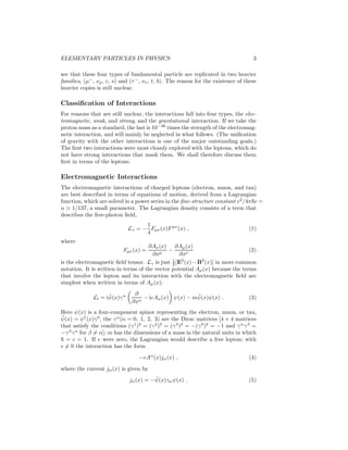 ELEMENTARY PARTICLES IN PHYSICS 3 
see that these four types of fundamental particle are replicated in two heavier 
families, (μ−, νμ, c, s) and (τ−, ν , t, b). The reason for the existence of these 
heavier copies is still unclear. 
Classification of Interactions 
For reasons that are still unclear, the interactions fall into four types, the elec-tromagnetic, 
weak, and strong, and the gravitational interaction. If we take the 
proton mass as a standard, the last is 10−36 times the strength of the electromag-netic 
interaction, and will mainly be neglected in what follows. (The unification 
of gravity with the other interactions is one of the major outstanding goals.) 
The first two interactions were most cleanly explored with the leptons, which do 
not have strong interactions that mask them. We shall therefore discuss them 
first in terms of the leptons. 
Electromagnetic Interactions 
The electromagnetic interactions of charged leptons (electron, muon, and tau) 
are best described in terms of equations of motion, derived from a Lagrangian 
function, which are solved in a power series in the fine-structure constant e2/4π~c = 
α ≃ 1/137, a small parameter. The Lagrangian density consists of a term that 
describes the free-photon field, 
L
 = − 
1 
4 
Fμ (x)Fμ (x) , (1) 
where 
Fμ (x) = 
∂A(x) 
∂xμ − 
∂Aμ(x) 
∂x (2) 
2 [E2(x)−B2(x)] in more common 
is the electromagnetic field tensor. L
 is just 1 
notation. It is written in terms of the vector potential Aμ(x) because the terms 
that involve the lepton and its interaction with the electromagnetic field are 
simplest when written in terms of Aμ(x): 
Ll = i ¯ ψ(x)γ  ∂ 
∂x − ieA(x)ψ(x) − m¯ ψ(x)ψ(x) . (3) 
Here ψ(x) is a four-component spinor representing the electron, muon, or tau, 
¯ ψ(x) = ψ†(x)γ0, the γ(α = 0, 1, 2, 3) are the Dirac matrices [4 × 4 matrices 
that satisfy the conditions (γ1)2 = (γ2)2 = (γ3)2 = −(γ0)2 = −1 and γγ 