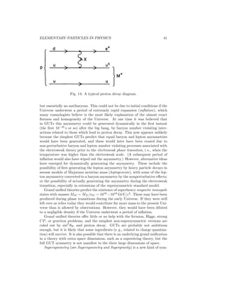 36 
Problems with the Standard Model 
The standard model (QCD plus the Weinberg–Salam electroweak model and 
general relativity) has been spectacularly successful. Although the elementary 
Higgs mechanism for symmetry breaking has not yet been tested and may possi-bly 
be replaced by a dynamical mechanism, the basic structure of the standard 
model is almost certainly correct at some level. However, it contains far too 
much arbitrariness to be the final story of Nature. One way of seeing this is 
that the minimal version has 27 free parameters (29 for Majorana neutrinos), 
not including electric charges. In addition, the standard model suffers from: 
(a) The Gauge Problem: The standard model gauge group is a complicated 
direct product of three factors with three independent coupling constants. 
Charge quantization, which refers to the fact that the magnitudes of the 
proton and of the electron electric charges are the same, is not explained. 
(b) Fermion Problem: The standard model involves a very complicated re-ducible 
representation for the fermions. Ordinary matter can be con-structed 
out of the fermions of the first family (νe, e−, u, d). We have no 
fundamental understanding of why the additional families (νμ, μ−, c, s), 
(ν , τ, t, b), which appear to be identical with the first except that they 
are heavier, exist. In addition, the standard model does not explain or 
predict the pattern of fermion masses, which are observed to vary over 
many orders of magnitude, or mixings. Also, the CP violation associated 
with quark mixing is not sufficient to explain the generation of the excess 
of matter compared to antimatter in the universe (the baryon asymmetry), 
therefore requiring the existence of some additional form of CP violation. 
(c) Higgs/Hierarchy Problem: The spontaneous breakdown of the SU(2) × U(1) symmetry in the standard model is accomplished by the introduction 
of a Higgs field. Consistency requires that the mass of the Higgs boson be 
not too much different from the weak interaction scale; that is, it should 
be equal to the W mass within one or two orders of magnitude. However, 
there are higher-order corrections which change (renormalize) the value of 
the square of the Higgs mass by δm2 
m2 
H ∼ p, where mp = (GN/~c)−1/2 ≃ 1019 GeV/c2 is the Planck (gravity) scale. Therefore, δm2 
H/M2W 
≥ 1034, 
and the bare value of m2 
H in the original Lagrangian must be adjusted 
or fine-tuned to 34 decimal places. Such a fine-tuning is possible, but 
extremely unattractive. 
(d) Strong CP Problem: It is possible to add an additional term, characterized 
by a dimensionless parameter θ, to the QCD Lagrangian which breaks P, 
T, and CP invariance. Limits on the electric dipole moment of the neutron 
require θ to be less than 10−9. However, weak interaction corrections 
change or renormalize the lowest-order value of θ by about 10−3 – that 
is, 106 times more than the total value is allowed to be. Again, one must 
fine-tune the bare value against the correction to a high degree of precision. 
 
