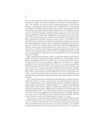 ELEMENTARY PARTICLES IN PHYSICS 37 
(e) Graviton Problem: The graviton problem has several aspects. First, grav-ity 
is not unified with the other interactions in a fundamental way. Second, 
even though general relativity can be incorporated into the model by hand, 
we have no idea how to achieve a mathematically consistent theory of 
quantum gravity: attempts to quantize gravity within the standard model 
framework lead to horrible divergences and a nonrenormalizable theory. 
Finally, there is yet another fine-tuning problem associated with the cos-mological 
constant. The vacuum energy density hV i associated with the 
spontaneous symmetry breaking of the SU(2) × U(1) model generates 
an effective renormalization of the cosmological constant δ = 8πGnhV i, 
which is about 50 orders of magnitude larger than the observed limit (or 
value, if the observed dark energy or acceleration of the universe is due 
to a cosmological constant). One must fine-tune the bare cosmological 
constant against the correction to this incredible degree of precision. 
Extensions of the Standard Model 
There must almost certainly be new physics beyond the standard model. Some 
of the possible types of new physics that have been discussed extensively in 
recent years are shown in Table 6. Additional gauge bosons, fermions, or Higgs 
bosons do not by themselves solve any problems, but may exist at accessible 
energies as remnants of underlying physics such as unified gauge groups or super-strings. 
The Z-pole data from CERN and SLAC, as well as the experimental 
evidence from the cosmological abundance of helium (interpreted within the 
framework of the standard “big-bang” cosmological model), implies that there 
are no additional fermion families beyond the three already known, unless the 
associated neutrinos are very heavy (greater than ≃ 45GeV/c2). More likely 
are exotic heavy fermions, predicted by many theories, which are not simply 
repetitions of the known families. New gauge interactions, especially heavy 
electrically neutral Z′ bosons analogous to the Z in (26) are predicted by many 
extensions, as are extended Higgs sectors. 
Family symmetries are new global or gauge symmetries which relate the 
fermion families. Another approach to understanding the fermion spectrum is to 
assume that the quarks and leptons are bound states (composites) of still smaller 
constituents. However, experimental searches for substructure suggest that the 
underlying particles must be extremely massive ( 1000GeV/c2). Hence, un-like 
all previous layers of matter, extremely strong binding would be required. 
Neither of these ideas has led to a particularly attractive model. 
The fine-tuning problem associated with the Higgs mechanism could be solved 
if the elementary Higgs fields were replaced by some sort of bound-state mech-anism. 
However, models which generate fermion as well as W,Z masses are 
complicated and tend to predict certain unobserved decays at too rapid a rate 
and lead to unacceptably large corrections to precision electroweak data. Lit-tle 
Higgs models are a variant in which the elementary Higgs is replaced by 
the approximately massless Goldstone boson of a new global symmetry, which 
ensures cancellation between different higher-order corrections to the square of 
 