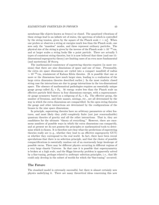 38 
Table 6: Some possible extensions of the standard model. 
Typical 
Model scale (GeV) Motivation 
New Ws, Zs, fermions, Higgs 102–1019 Remnant of something else 
Family symmetry 102–1019 Fermion (No compelling models) 
Composite fermions 102–1019 Fermion (No compelling models) 
Composite Higgs 103–104 Higgs (No compelling models) 
Composite W, Z (G, γ?) 103–104 Higgs (No compelling models) 
Little Higgs 103–104 Higgs 
Large extra dimensions (d  4) 103–106 Higgs, graviton 
New global symmetry 108–1012 Strong CP 
Kaluza–Klein 1019 Graviton 
Higgs (0) ⇔ gauge (1) ⇔ Graviton (2) (d  4) 
Grand unification 1014–1019 Gauge 
Strong ⇔ electroweak 
Supersymmetry/supergravity 102–104 Higgs, graviton 
Fermion ⇔ boson 
Superstrings 1019 All problems!? 
Strong ⇔ electroweak ⇔ gravity 
Fermion ⇔ boson (d  4) 
the Higgs mass. Composite W and Z bosons could be an alternative to spon-taneous 
symmetry breaking, but such theories abandon most of the advantages 
of gauge theories. The strong CP problem could be resolved by the addition 
of a new global symmetry which ensures that θ is a dynamical variable which 
is zero in the lowest energy state. Such models imply a weakly coupled Gold-stone 
boson (the axion) associated with the symmetry breaking. Constraints 
from astrophysics and cosmology limit the symmetry breaking scale to the range 
108–1012 GeV. 
Kaluza–Klein theories are gravity theories in d  4 dimensions of space and 
time. It is assumed that four dimensions remain flat while the other d − 4 
are compactified or curled up into a compact manifold with a typical radius of 
~/mpc ∼ 10−33 cm. Gravitational interactions associated with these unobserved 
compact dimensions would appear as effective gauge interactions and Higgs 
 