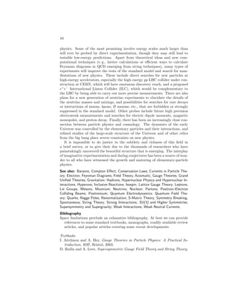 ELEMENTARY PARTICLES IN PHYSICS 39 
Fig. 13: The momentum dependent normalized coupling constants g3 ≡ gs, 
g2 ≡ g,and g1 ≡ p5/3g′. 
particles in our four-dimensional world. Although such ideas are extremely 
attractive for unifying the interactions they have great difficulty in incorporating 
parity violation and also in achieving a stable configuration for the compact 
manifold. Many of the aspects have reemerged more successfully within the 
framework of superstrings. 
Similarly, theories of large extra dimensions postulate the existence of one 
or more extra dimensions of space that could be as large as a fraction of a 
mm! There are many variants on these ideas, but one promising version as-sumes 
that gravitons (the spin-2 quanta of the gravitational field) can prop-agate 
freely in the bulk of the extra dimensions, while the ordinary particles 
are somehow confined to the ordinary 3-dimensional space (the brane). This 
eliminates the Higgs/hierarchy problem because the fundamental (largest) mass 
scale of nature mf can be far smaller (e. g., 105 GeV/c2) than the Planck scale 
mp ∼ 1019 GeV/c2, with the apparent weakness of gravity due to the fact that 
the 1/r2 force law is modified for distances smaller than the size of the extra 
dimension. Such ideas may emerge as a limiting case of superstring theories 
(which involve extra dimensions), but introduce a new hierarchy problem, viz., 
why is the large dimension much larger than the expected ~/mf c? 
Much work has been devoted to grand unified gauge theories (GUTs), in 
which it is proposed that at very high energies (or very short distances) the un-derlying 
symmetry is a single gauge group that contains as its subgroups both 
SU(3) for color and SU(2) × U(1) for the weak and electromagnetic interac-tions. 
The larger symmetry is manifest above a unification scale MX at which 
it is spontaneously broken. At lower energies, the symmetry is hidden and the 
strong and electroweak interactions appear different. The unification scale can 
be estimated from the observed low-energy coupling constants. The energy-dependent 
couplings are expected to meet at MX, as in Fig. 13. Since they vary 
only logarithmically, MX is predicted to be extremely large. Two versions of 
 