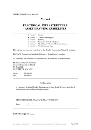 MAIN ROADS Western Australia

                                                  MRWA

                 ELECTRICAL INFRASTRUCTURE
                  ASSET DRAWING GUIDELINES

                         o Section 1 - General
                         •     Section 2   -   Traffic Control Signals
                         o     Section 3   -   Lighting
                         o     Section 4   -   Emergency Roadside Telephones
                         o     Section 5   -   Closed Circuit Television Monitoring Cameras
                         o     Section 6   -   Variable Message Signs

This manual is owned and controlled by the Traffic Engineering Standards Manager.

The Traffic Engineering Standards Manager is the delegated custodian.

All comments and requests for changes should be submitted to the Custodian.

Main Roads Western Australia
Waterloo Crescent, East Perth
PO Box 6202
EAST PERTH WA 6892

Phone:             9323 4217
Fax:               9323 4600



                                                 Authorisation

     As Manager Road and Traffic Engineering of Main Roads Western Australia, I
     authorise the issue and use of this document.




     SENIOR ENGINEER ROAD AND TRAFFIC DESIGN

     Date:         ____ /____ /____




Controlled Copy No: _____




MAIN ROADS WESTERN AUSTRALIA     ASSET DRAWINGS GUIDELINES – SECTION 2 – TRAFFIC CONTROL SIGNALS   Page 1 of 25
 