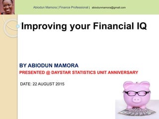 Improving your Financial IQ
BY ABIODUN MAMORA
PRESENTED @ DAYSTAR STATISTICS UNIT ANNIVERSARY
DATE: 22 AUGUST 2015
Abiodun Mamora | Finance Professional | abiodunmamora@gmail.com
 
