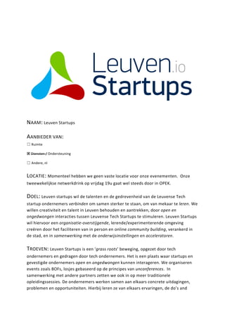 NAAM: 
Leuven 
Startups 
AANBIEDER 
VAN: 
☐ 
Ruimte 
! 
Diensten 
/ 
Ondersteuning 
☐ 
Andere, 
nl 
LOCATIE: 
Momenteel 
hebben 
we 
geen 
vaste 
locatie 
voor 
onze 
evenementen. 
Onze 
tweewekelijkse 
netwerkdrink 
op 
vrijdag 
19u 
gaat 
wel 
steeds 
door 
in 
OPEK. 
DOEL: 
Leuven 
startups 
wil 
de 
talenten 
en 
de 
gedrevenheid 
van 
de 
Leuvense 
Tech 
startup 
ondernemers 
verbinden 
om 
samen 
sterker 
te 
staan, 
om 
van 
mekaar 
te 
leren. 
We 
willen 
creativiteit 
en 
talent 
in 
Leuven 
behouden 
en 
aantrekken, 
door 
open 
en 
ongedwongen 
interacties 
tussen 
Leuvense 
Tech 
Startups 
te 
stimuleren. 
Leuven 
Startups 
wil 
hiervoor 
een 
organisatie-­‐overstijgende, 
lerende/experimenterende 
omgeving 
creëren 
door 
het 
faciliteren 
van 
in 
person 
en 
online 
community 
building, 
verankerd 
in 
de 
stad, 
en 
in 
samenwerking 
met 
de 
onderwijsinstellingen 
en 
acceleratoren. 
TROEVEN: 
Leuven 
Startups 
is 
een 
‘grass 
roots’ 
beweging, 
opgezet 
door 
tech 
ondernemers 
en 
gedragen 
door 
tech 
ondernemers. 
Het 
is 
een 
plaats 
waar 
startups 
en 
gevestigde 
ondernemers 
open 
en 
ongedwongen 
kunnen 
interageren. 
We 
organiseren 
events 
zoals 
BOFs, 
losjes 
gebaseerd 
op 
de 
principes 
van 
unconferences. 
In 
samenwerking 
met 
andere 
partners 
zetten 
we 
ook 
in 
op 
meer 
traditionele 
opleidingssessies. 
De 
ondernemers 
werken 
samen 
aan 
elkaars 
concrete 
uitdagingen, 
problemen 
en 
opportuniteiten. 
Hierbij 
leren 
ze 
van 
elkaars 
ervaringen, 
de 
do’s 
and 
 