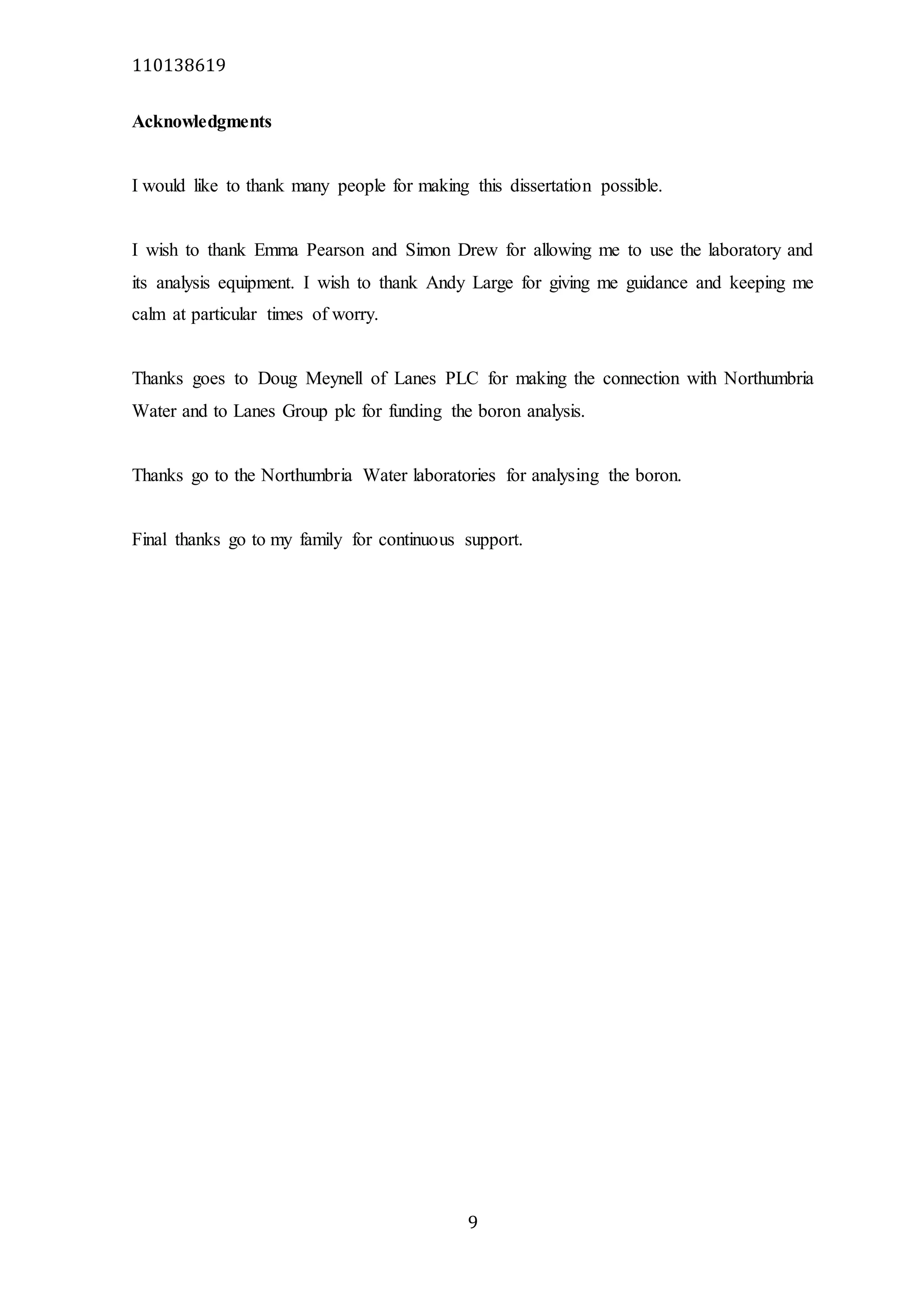 110138619
9
Acknowledgments
I would like to thank many people for making this dissertation possible.
I wish to thank Emma Pearson and Simon Drew for allowing me to use the laboratory and
its analysis equipment. I wish to thank Andy Large for giving me guidance and keeping me
calm at particular times of worry.
Thanks goes to Doug Meynell of Lanes PLC for making the connection with Northumbria
Water and to Lanes Group plc for funding the boron analysis.
Thanks go to the Northumbria Water laboratories for analysing the boron.
Final thanks go to my family for continuous support.
 