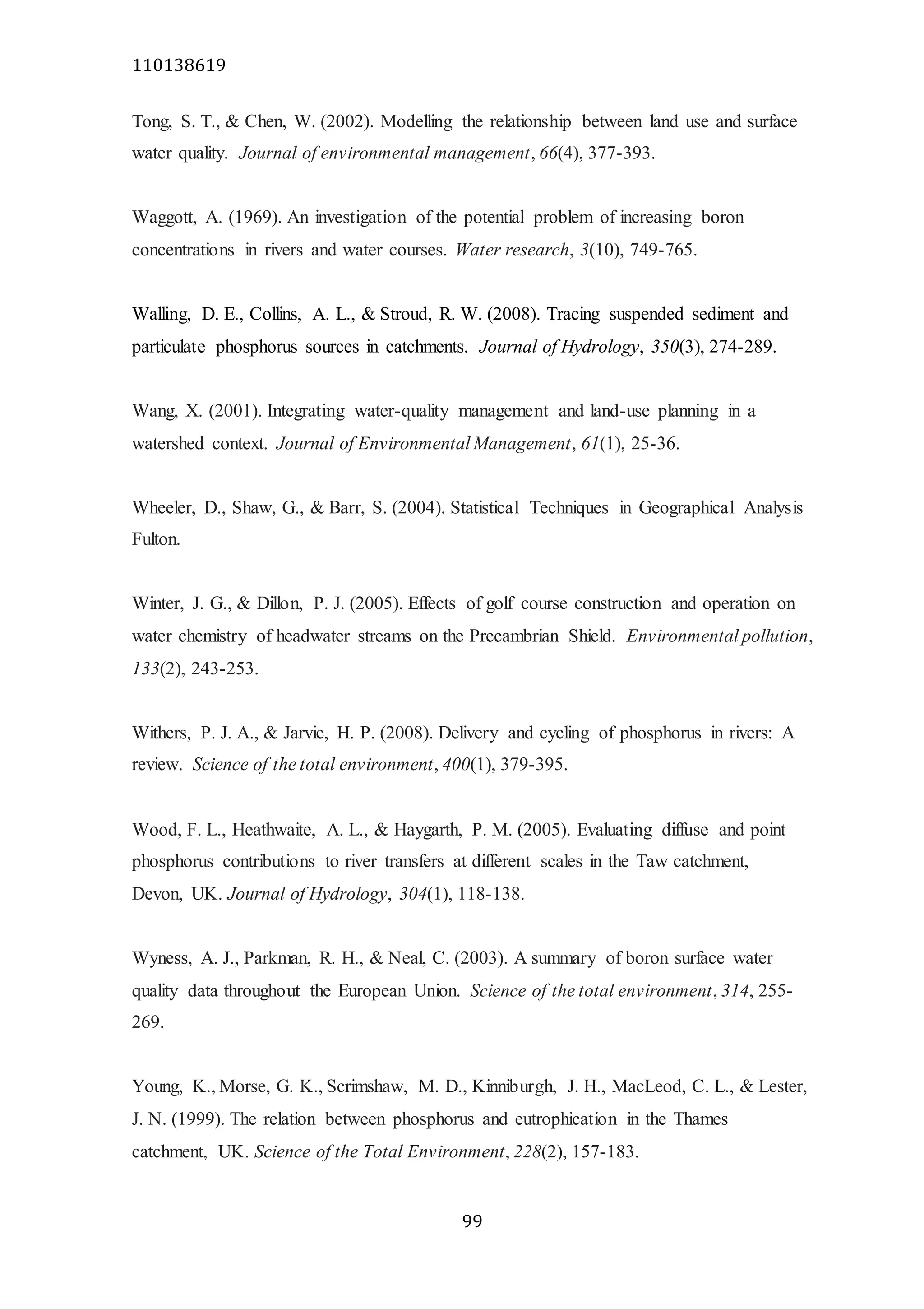 110138619
99
Tong, S. T., & Chen, W. (2002). Modelling the relationship between land use and surface
water quality. Journal of environmental management, 66(4), 377-393.
Waggott, A. (1969). An investigation of the potential problem of increasing boron
concentrations in rivers and water courses. Water research, 3(10), 749-765.
Walling, D. E., Collins, A. L., & Stroud, R. W. (2008). Tracing suspended sediment and
particulate phosphorus sources in catchments. Journal of Hydrology, 350(3), 274-289.
Wang, X. (2001). Integrating water-quality management and land-use planning in a
watershed context. Journal of Environmental Management, 61(1), 25-36.
Wheeler, D., Shaw, G., & Barr, S. (2004). Statistical Techniques in Geographical Analysis
Fulton.
Winter, J. G., & Dillon, P. J. (2005). Effects of golf course construction and operation on
water chemistry of headwater streams on the Precambrian Shield. Environmental pollution,
133(2), 243-253.
Withers, P. J. A., & Jarvie, H. P. (2008). Delivery and cycling of phosphorus in rivers: A
review. Science of the total environment, 400(1), 379-395.
Wood, F. L., Heathwaite, A. L., & Haygarth, P. M. (2005). Evaluating diffuse and point
phosphorus contributions to river transfers at different scales in the Taw catchment,
Devon, UK. Journal of Hydrology, 304(1), 118-138.
Wyness, A. J., Parkman, R. H., & Neal, C. (2003). A summary of boron surface water
quality data throughout the European Union. Science of the total environment, 314, 255-
269.
Young, K., Morse, G. K., Scrimshaw, M. D., Kinniburgh, J. H., MacLeod, C. L., & Lester,
J. N. (1999). The relation between phosphorus and eutrophication in the Thames
catchment, UK. Science of the Total Environment, 228(2), 157-183.
 