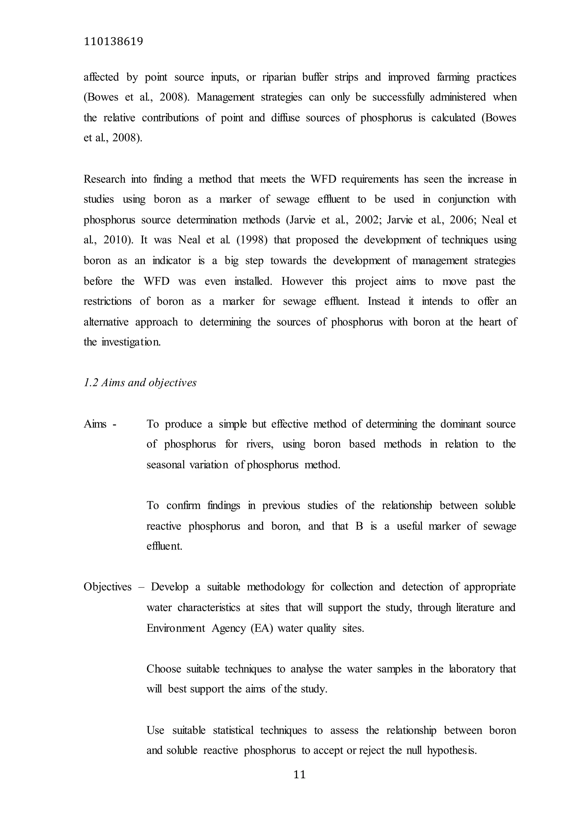 110138619
11
affected by point source inputs, or riparian buffer strips and improved farming practices
(Bowes et al., 2008). Management strategies can only be successfully administered when
the relative contributions of point and diffuse sources of phosphorus is calculated (Bowes
et al., 2008).
Research into finding a method that meets the WFD requirements has seen the increase in
studies using boron as a marker of sewage effluent to be used in conjunction with
phosphorus source determination methods (Jarvie et al., 2002; Jarvie et al., 2006; Neal et
al., 2010). It was Neal et al. (1998) that proposed the development of techniques using
boron as an indicator is a big step towards the development of management strategies
before the WFD was even installed. However this project aims to move past the
restrictions of boron as a marker for sewage effluent. Instead it intends to offer an
alternative approach to determining the sources of phosphorus with boron at the heart of
the investigation.
1.2 Aims and objectives
Aims - To produce a simple but effective method of determining the dominant source
of phosphorus for rivers, using boron based methods in relation to the
seasonal variation of phosphorus method.
To confirm findings in previous studies of the relationship between soluble
reactive phosphorus and boron, and that B is a useful marker of sewage
effluent.
Objectives – Develop a suitable methodology for collection and detection of appropriate
water characteristics at sites that will support the study, through literature and
Environment Agency (EA) water quality sites.
Choose suitable techniques to analyse the water samples in the laboratory that
will best support the aims of the study.
Use suitable statistical techniques to assess the relationship between boron
and soluble reactive phosphorus to accept or reject the null hypothesis.
 