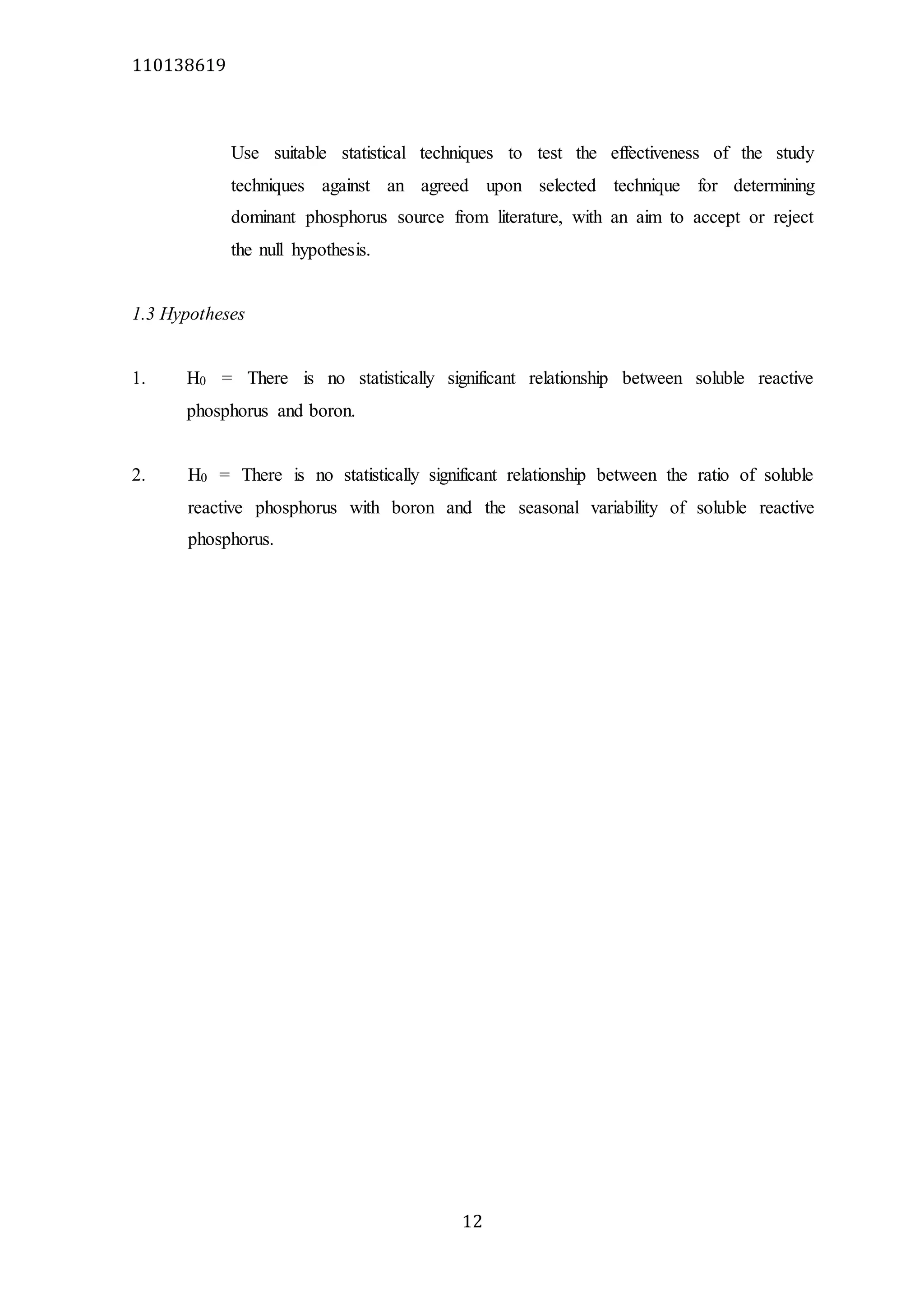 110138619
12
Use suitable statistical techniques to test the effectiveness of the study
techniques against an agreed upon selected technique for determining
dominant phosphorus source from literature, with an aim to accept or reject
the null hypothesis.
1.3 Hypotheses
1. H0 = There is no statistically significant relationship between soluble reactive
phosphorus and boron.
2. H0 = There is no statistically significant relationship between the ratio of soluble
reactive phosphorus with boron and the seasonal variability of soluble reactive
phosphorus.
 