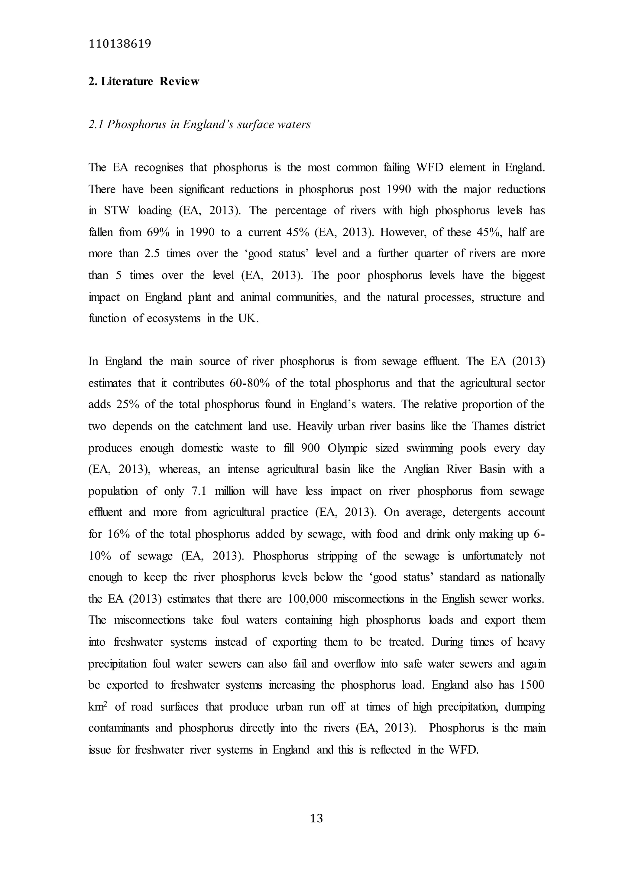 110138619
13
2. Literature Review
2.1 Phosphorus in England’s surface waters
The EA recognises that phosphorus is the most common failing WFD element in England.
There have been significant reductions in phosphorus post 1990 with the major reductions
in STW loading (EA, 2013). The percentage of rivers with high phosphorus levels has
fallen from 69% in 1990 to a current 45% (EA, 2013). However, of these 45%, half are
more than 2.5 times over the ‘good status’ level and a further quarter of rivers are more
than 5 times over the level (EA, 2013). The poor phosphorus levels have the biggest
impact on England plant and animal communities, and the natural processes, structure and
function of ecosystems in the UK.
In England the main source of river phosphorus is from sewage effluent. The EA (2013)
estimates that it contributes 60-80% of the total phosphorus and that the agricultural sector
adds 25% of the total phosphorus found in England’s waters. The relative proportion of the
two depends on the catchment land use. Heavily urban river basins like the Thames district
produces enough domestic waste to fill 900 Olympic sized swimming pools every day
(EA, 2013), whereas, an intense agricultural basin like the Anglian River Basin with a
population of only 7.1 million will have less impact on river phosphorus from sewage
effluent and more from agricultural practice (EA, 2013). On average, detergents account
for 16% of the total phosphorus added by sewage, with food and drink only making up 6-
10% of sewage (EA, 2013). Phosphorus stripping of the sewage is unfortunately not
enough to keep the river phosphorus levels below the ‘good status’ standard as nationally
the EA (2013) estimates that there are 100,000 misconnections in the English sewer works.
The misconnections take foul waters containing high phosphorus loads and export them
into freshwater systems instead of exporting them to be treated. During times of heavy
precipitation foul water sewers can also fail and overflow into safe water sewers and again
be exported to freshwater systems increasing the phosphorus load. England also has 1500
km2 of road surfaces that produce urban run off at times of high precipitation, dumping
contaminants and phosphorus directly into the rivers (EA, 2013). Phosphorus is the main
issue for freshwater river systems in England and this is reflected in the WFD.
 