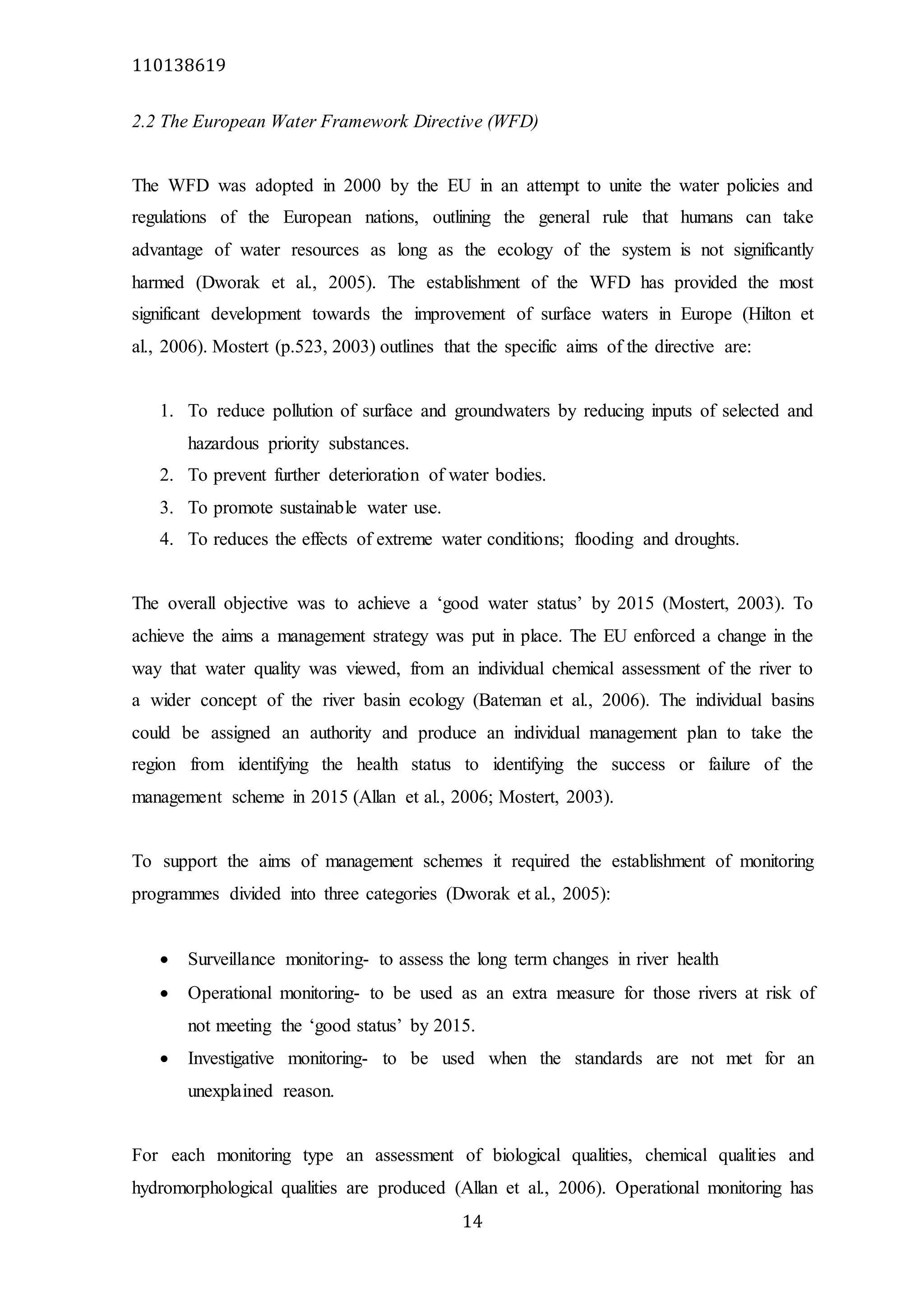 110138619
14
2.2 The European Water Framework Directive (WFD)
The WFD was adopted in 2000 by the EU in an attempt to unite the water policies and
regulations of the European nations, outlining the general rule that humans can take
advantage of water resources as long as the ecology of the system is not significantly
harmed (Dworak et al., 2005). The establishment of the WFD has provided the most
significant development towards the improvement of surface waters in Europe (Hilton et
al., 2006). Mostert (p.523, 2003) outlines that the specific aims of the directive are:
1. To reduce pollution of surface and groundwaters by reducing inputs of selected and
hazardous priority substances.
2. To prevent further deterioration of water bodies.
3. To promote sustainable water use.
4. To reduces the effects of extreme water conditions; flooding and droughts.
The overall objective was to achieve a ‘good water status’ by 2015 (Mostert, 2003). To
achieve the aims a management strategy was put in place. The EU enforced a change in the
way that water quality was viewed, from an individual chemical assessment of the river to
a wider concept of the river basin ecology (Bateman et al., 2006). The individual basins
could be assigned an authority and produce an individual management plan to take the
region from identifying the health status to identifying the success or failure of the
management scheme in 2015 (Allan et al., 2006; Mostert, 2003).
To support the aims of management schemes it required the establishment of monitoring
programmes divided into three categories (Dworak et al., 2005):
 Surveillance monitoring- to assess the long term changes in river health
 Operational monitoring- to be used as an extra measure for those rivers at risk of
not meeting the ‘good status’ by 2015.
 Investigative monitoring- to be used when the standards are not met for an
unexplained reason.
For each monitoring type an assessment of biological qualities, chemical qualities and
hydromorphological qualities are produced (Allan et al., 2006). Operational monitoring has
 
