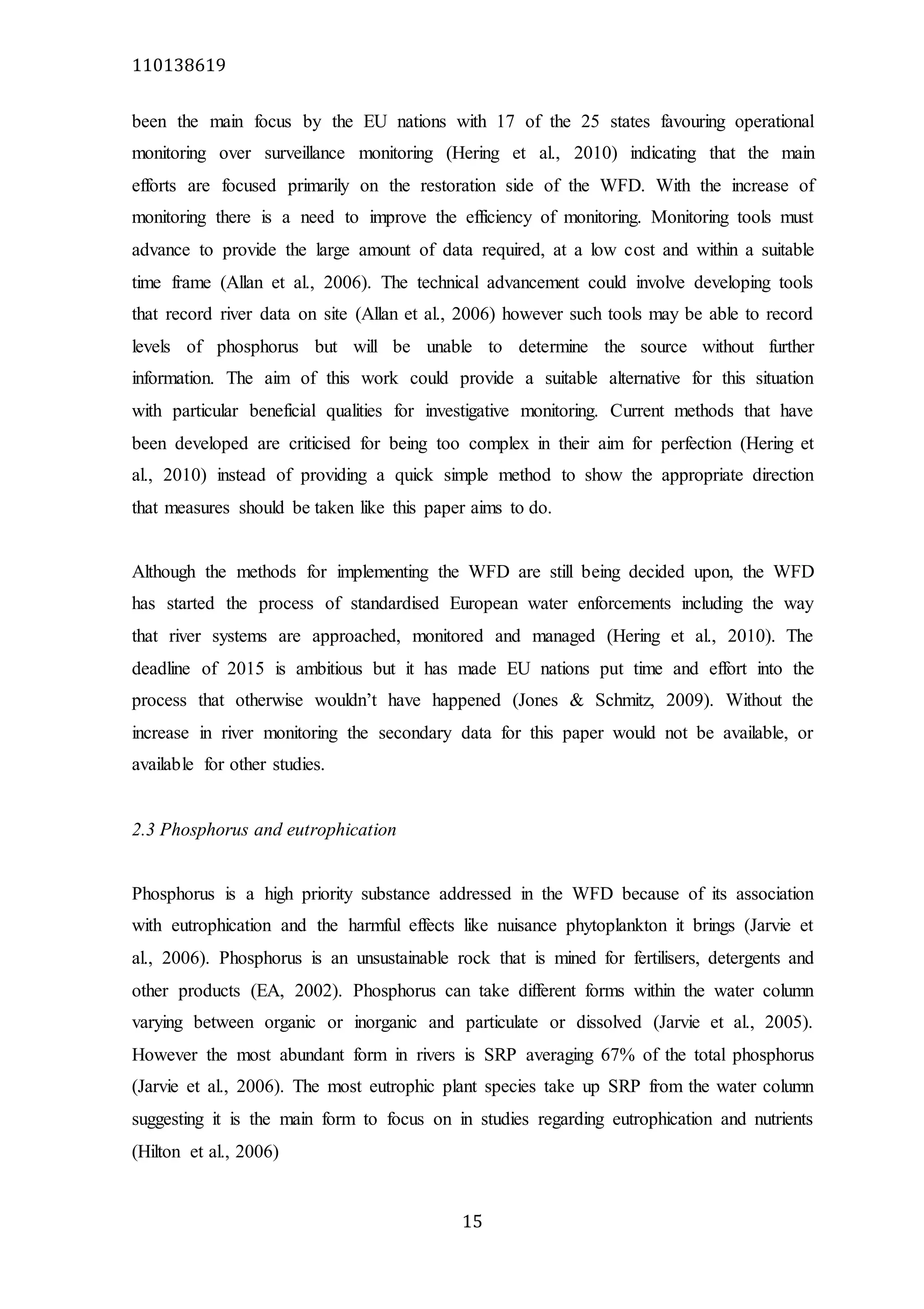 110138619
15
been the main focus by the EU nations with 17 of the 25 states favouring operational
monitoring over surveillance monitoring (Hering et al., 2010) indicating that the main
efforts are focused primarily on the restoration side of the WFD. With the increase of
monitoring there is a need to improve the efficiency of monitoring. Monitoring tools must
advance to provide the large amount of data required, at a low cost and within a suitable
time frame (Allan et al., 2006). The technical advancement could involve developing tools
that record river data on site (Allan et al., 2006) however such tools may be able to record
levels of phosphorus but will be unable to determine the source without further
information. The aim of this work could provide a suitable alternative for this situation
with particular beneficial qualities for investigative monitoring. Current methods that have
been developed are criticised for being too complex in their aim for perfection (Hering et
al., 2010) instead of providing a quick simple method to show the appropriate direction
that measures should be taken like this paper aims to do.
Although the methods for implementing the WFD are still being decided upon, the WFD
has started the process of standardised European water enforcements including the way
that river systems are approached, monitored and managed (Hering et al., 2010). The
deadline of 2015 is ambitious but it has made EU nations put time and effort into the
process that otherwise wouldn’t have happened (Jones & Schmitz, 2009). Without the
increase in river monitoring the secondary data for this paper would not be available, or
available for other studies.
2.3 Phosphorus and eutrophication
Phosphorus is a high priority substance addressed in the WFD because of its association
with eutrophication and the harmful effects like nuisance phytoplankton it brings (Jarvie et
al., 2006). Phosphorus is an unsustainable rock that is mined for fertilisers, detergents and
other products (EA, 2002). Phosphorus can take different forms within the water column
varying between organic or inorganic and particulate or dissolved (Jarvie et al., 2005).
However the most abundant form in rivers is SRP averaging 67% of the total phosphorus
(Jarvie et al., 2006). The most eutrophic plant species take up SRP from the water column
suggesting it is the main form to focus on in studies regarding eutrophication and nutrients
(Hilton et al., 2006)
 