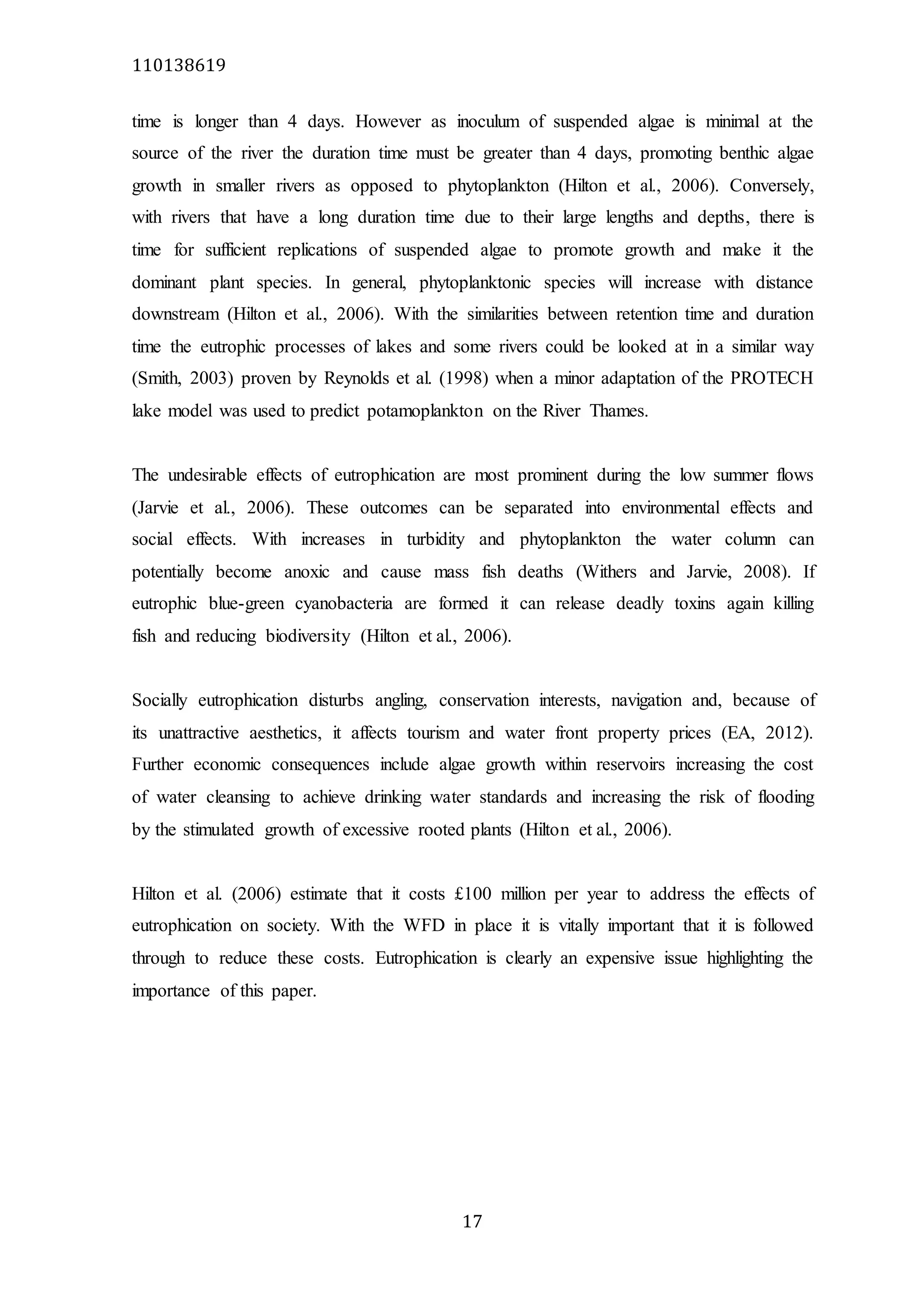 110138619
17
time is longer than 4 days. However as inoculum of suspended algae is minimal at the
source of the river the duration time must be greater than 4 days, promoting benthic algae
growth in smaller rivers as opposed to phytoplankton (Hilton et al., 2006). Conversely,
with rivers that have a long duration time due to their large lengths and depths, there is
time for sufficient replications of suspended algae to promote growth and make it the
dominant plant species. In general, phytoplanktonic species will increase with distance
downstream (Hilton et al., 2006). With the similarities between retention time and duration
time the eutrophic processes of lakes and some rivers could be looked at in a similar way
(Smith, 2003) proven by Reynolds et al. (1998) when a minor adaptation of the PROTECH
lake model was used to predict potamoplankton on the River Thames.
The undesirable effects of eutrophication are most prominent during the low summer flows
(Jarvie et al., 2006). These outcomes can be separated into environmental effects and
social effects. With increases in turbidity and phytoplankton the water column can
potentially become anoxic and cause mass fish deaths (Withers and Jarvie, 2008). If
eutrophic blue-green cyanobacteria are formed it can release deadly toxins again killing
fish and reducing biodiversity (Hilton et al., 2006).
Socially eutrophication disturbs angling, conservation interests, navigation and, because of
its unattractive aesthetics, it affects tourism and water front property prices (EA, 2012).
Further economic consequences include algae growth within reservoirs increasing the cost
of water cleansing to achieve drinking water standards and increasing the risk of flooding
by the stimulated growth of excessive rooted plants (Hilton et al., 2006).
Hilton et al. (2006) estimate that it costs £100 million per year to address the effects of
eutrophication on society. With the WFD in place it is vitally important that it is followed
through to reduce these costs. Eutrophication is clearly an expensive issue highlighting the
importance of this paper.
 