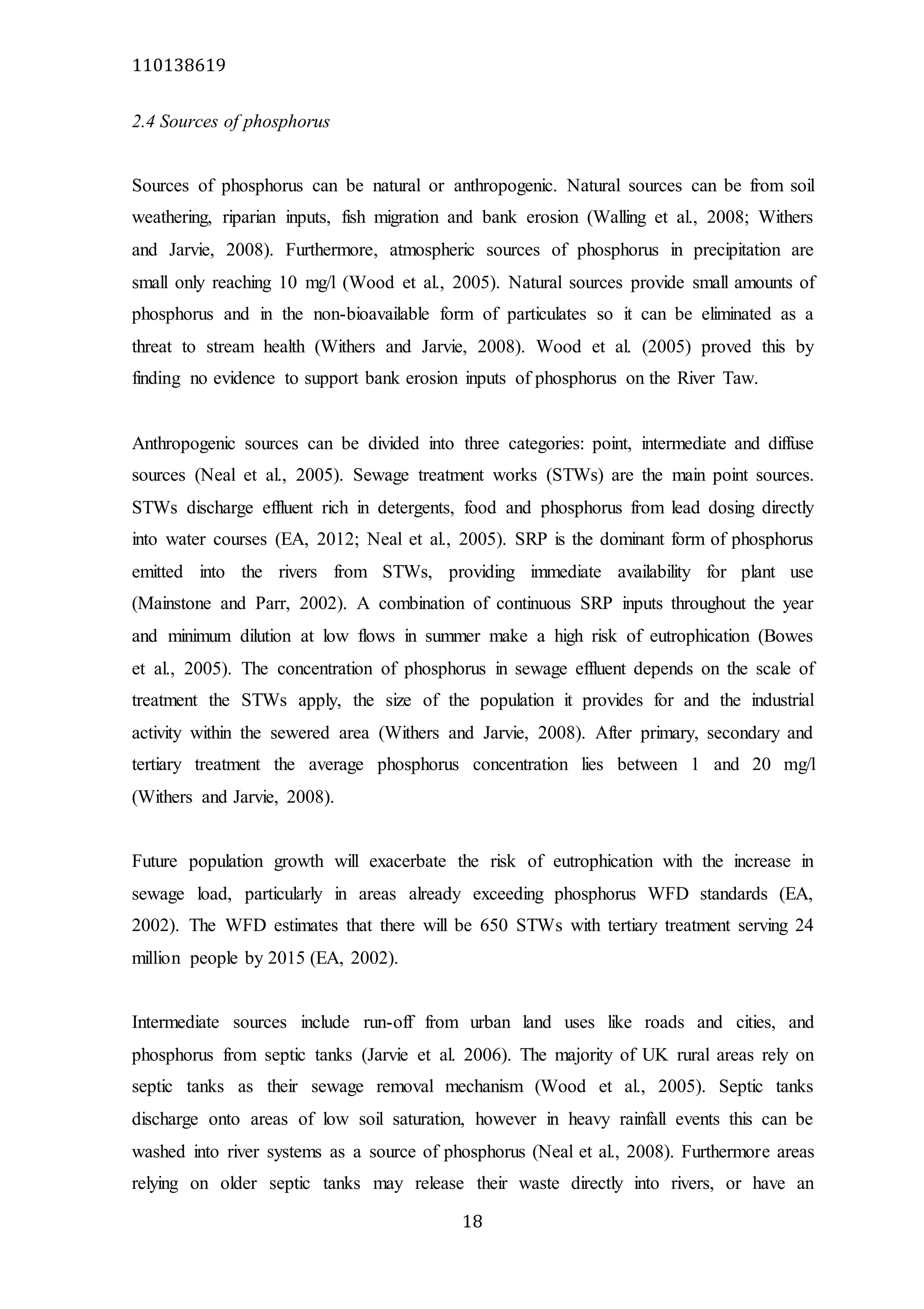 110138619
18
2.4 Sources of phosphorus
Sources of phosphorus can be natural or anthropogenic. Natural sources can be from soil
weathering, riparian inputs, fish migration and bank erosion (Walling et al., 2008; Withers
and Jarvie, 2008). Furthermore, atmospheric sources of phosphorus in precipitation are
small only reaching 10 mg/l (Wood et al., 2005). Natural sources provide small amounts of
phosphorus and in the non-bioavailable form of particulates so it can be eliminated as a
threat to stream health (Withers and Jarvie, 2008). Wood et al. (2005) proved this by
finding no evidence to support bank erosion inputs of phosphorus on the River Taw.
Anthropogenic sources can be divided into three categories: point, intermediate and diffuse
sources (Neal et al., 2005). Sewage treatment works (STWs) are the main point sources.
STWs discharge effluent rich in detergents, food and phosphorus from lead dosing directly
into water courses (EA, 2012; Neal et al., 2005). SRP is the dominant form of phosphorus
emitted into the rivers from STWs, providing immediate availability for plant use
(Mainstone and Parr, 2002). A combination of continuous SRP inputs throughout the year
and minimum dilution at low flows in summer make a high risk of eutrophication (Bowes
et al., 2005). The concentration of phosphorus in sewage effluent depends on the scale of
treatment the STWs apply, the size of the population it provides for and the industrial
activity within the sewered area (Withers and Jarvie, 2008). After primary, secondary and
tertiary treatment the average phosphorus concentration lies between 1 and 20 mg/l
(Withers and Jarvie, 2008).
Future population growth will exacerbate the risk of eutrophication with the increase in
sewage load, particularly in areas already exceeding phosphorus WFD standards (EA,
2002). The WFD estimates that there will be 650 STWs with tertiary treatment serving 24
million people by 2015 (EA, 2002).
Intermediate sources include run-off from urban land uses like roads and cities, and
phosphorus from septic tanks (Jarvie et al. 2006). The majority of UK rural areas rely on
septic tanks as their sewage removal mechanism (Wood et al., 2005). Septic tanks
discharge onto areas of low soil saturation, however in heavy rainfall events this can be
washed into river systems as a source of phosphorus (Neal et al., 2008). Furthermore areas
relying on older septic tanks may release their waste directly into rivers, or have an
 