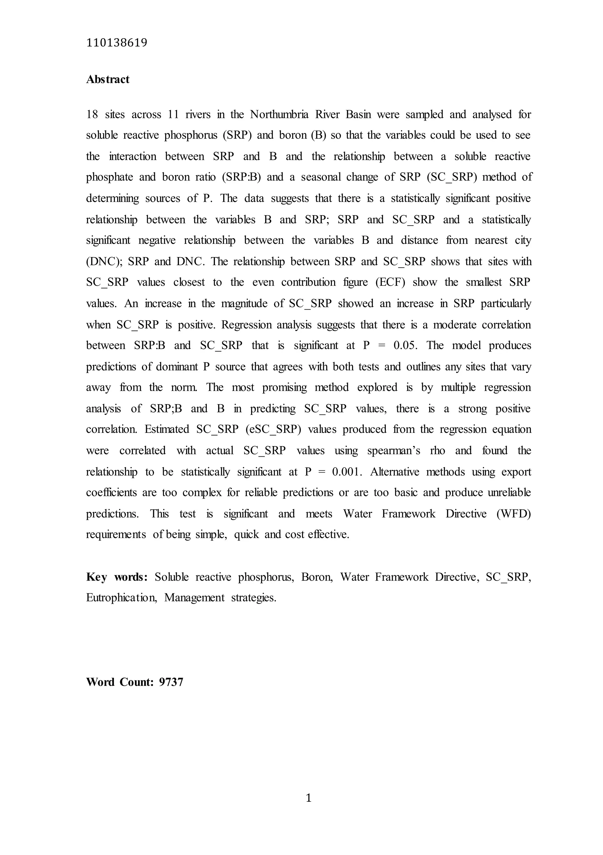110138619
1
Abstract
18 sites across 11 rivers in the Northumbria River Basin were sampled and analysed for
soluble reactive phosphorus (SRP) and boron (B) so that the variables could be used to see
the interaction between SRP and B and the relationship between a soluble reactive
phosphate and boron ratio (SRP:B) and a seasonal change of SRP (SC_SRP) method of
determining sources of P. The data suggests that there is a statistically significant positive
relationship between the variables B and SRP; SRP and SC_SRP and a statistically
significant negative relationship between the variables B and distance from nearest city
(DNC); SRP and DNC. The relationship between SRP and SC_SRP shows that sites with
SC_SRP values closest to the even contribution figure (ECF) show the smallest SRP
values. An increase in the magnitude of SC_SRP showed an increase in SRP particularly
when SC_SRP is positive. Regression analysis suggests that there is a moderate correlation
between SRP:B and SC_SRP that is significant at P = 0.05. The model produces
predictions of dominant P source that agrees with both tests and outlines any sites that vary
away from the norm. The most promising method explored is by multiple regression
analysis of SRP;B and B in predicting SC_SRP values, there is a strong positive
correlation. Estimated SC_SRP (eSC_SRP) values produced from the regression equation
were correlated with actual SC_SRP values using spearman’s rho and found the
relationship to be statistically significant at P = 0.001. Alternative methods using export
coefficients are too complex for reliable predictions or are too basic and produce unreliable
predictions. This test is significant and meets Water Framework Directive (WFD)
requirements of being simple, quick and cost effective.
Key words: Soluble reactive phosphorus, Boron, Water Framework Directive, SC_SRP,
Eutrophication, Management strategies.
Word Count: 9737
 
