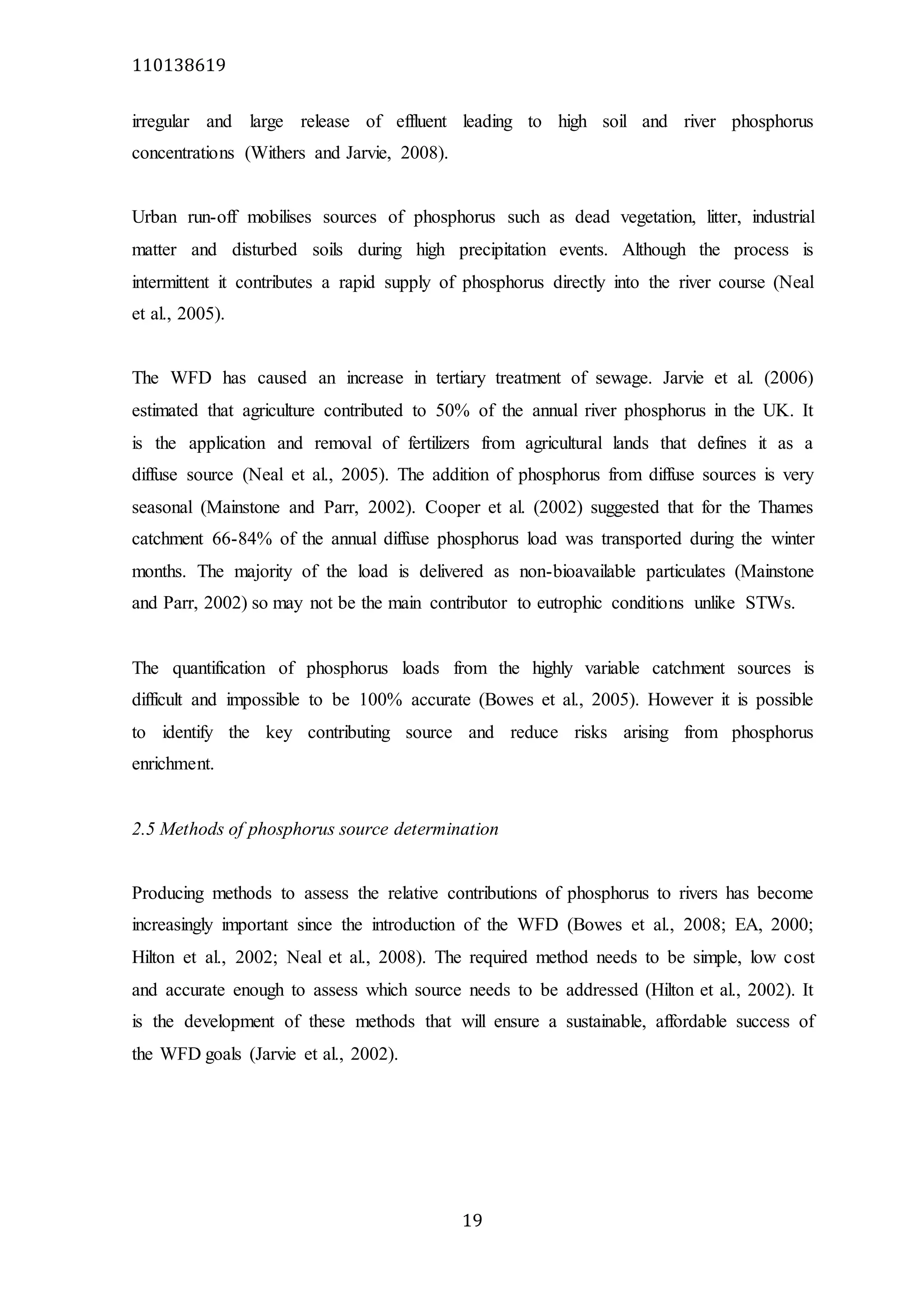 110138619
19
irregular and large release of effluent leading to high soil and river phosphorus
concentrations (Withers and Jarvie, 2008).
Urban run-off mobilises sources of phosphorus such as dead vegetation, litter, industrial
matter and disturbed soils during high precipitation events. Although the process is
intermittent it contributes a rapid supply of phosphorus directly into the river course (Neal
et al., 2005).
The WFD has caused an increase in tertiary treatment of sewage. Jarvie et al. (2006)
estimated that agriculture contributed to 50% of the annual river phosphorus in the UK. It
is the application and removal of fertilizers from agricultural lands that defines it as a
diffuse source (Neal et al., 2005). The addition of phosphorus from diffuse sources is very
seasonal (Mainstone and Parr, 2002). Cooper et al. (2002) suggested that for the Thames
catchment 66-84% of the annual diffuse phosphorus load was transported during the winter
months. The majority of the load is delivered as non-bioavailable particulates (Mainstone
and Parr, 2002) so may not be the main contributor to eutrophic conditions unlike STWs.
The quantification of phosphorus loads from the highly variable catchment sources is
difficult and impossible to be 100% accurate (Bowes et al., 2005). However it is possible
to identify the key contributing source and reduce risks arising from phosphorus
enrichment.
2.5 Methods of phosphorus source determination
Producing methods to assess the relative contributions of phosphorus to rivers has become
increasingly important since the introduction of the WFD (Bowes et al., 2008; EA, 2000;
Hilton et al., 2002; Neal et al., 2008). The required method needs to be simple, low cost
and accurate enough to assess which source needs to be addressed (Hilton et al., 2002). It
is the development of these methods that will ensure a sustainable, affordable success of
the WFD goals (Jarvie et al., 2002).
 