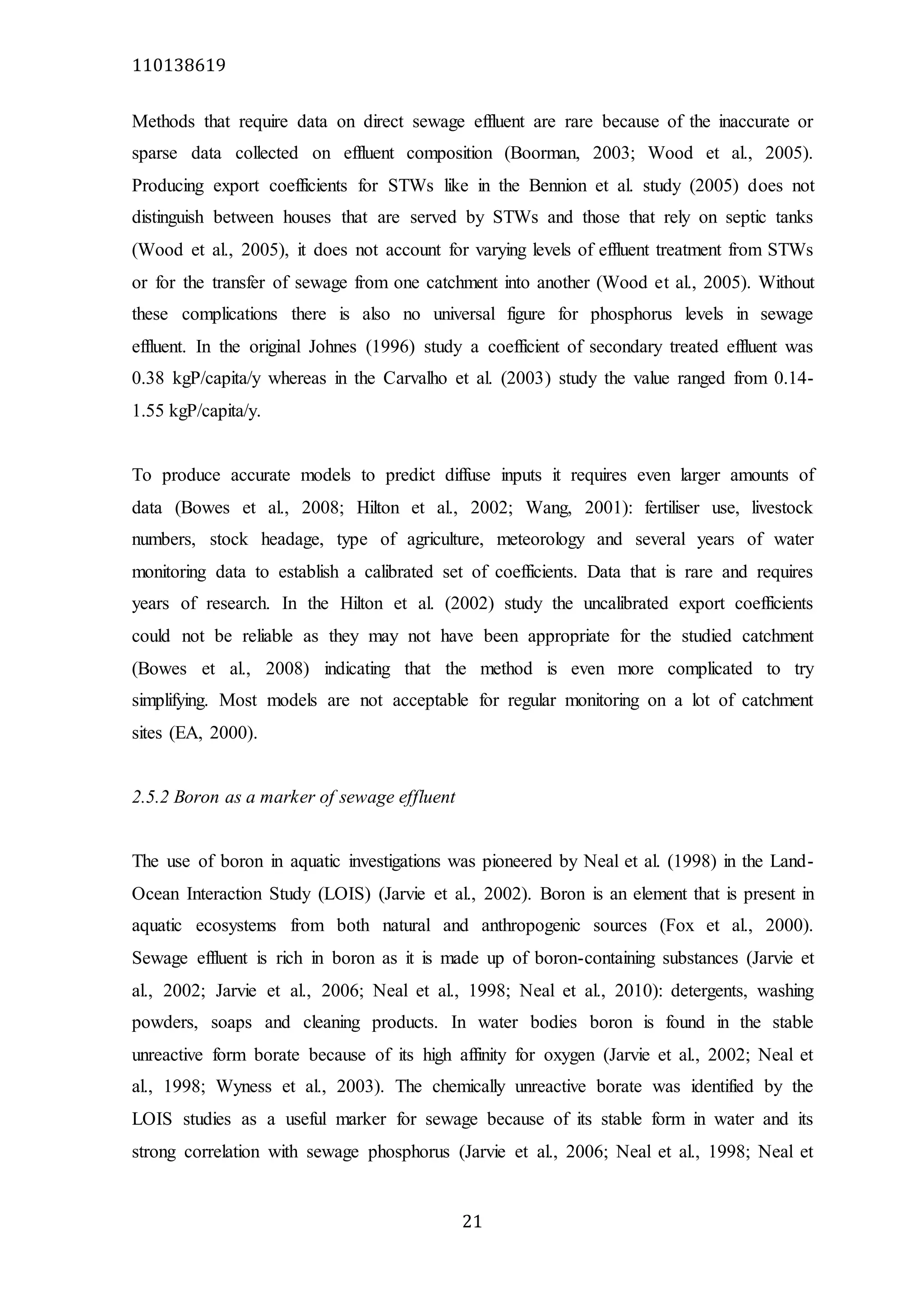 110138619
21
Methods that require data on direct sewage effluent are rare because of the inaccurate or
sparse data collected on effluent composition (Boorman, 2003; Wood et al., 2005).
Producing export coefficients for STWs like in the Bennion et al. study (2005) does not
distinguish between houses that are served by STWs and those that rely on septic tanks
(Wood et al., 2005), it does not account for varying levels of effluent treatment from STWs
or for the transfer of sewage from one catchment into another (Wood et al., 2005). Without
these complications there is also no universal figure for phosphorus levels in sewage
effluent. In the original Johnes (1996) study a coefficient of secondary treated effluent was
0.38 kgP/capita/y whereas in the Carvalho et al. (2003) study the value ranged from 0.14-
1.55 kgP/capita/y.
To produce accurate models to predict diffuse inputs it requires even larger amounts of
data (Bowes et al., 2008; Hilton et al., 2002; Wang, 2001): fertiliser use, livestock
numbers, stock headage, type of agriculture, meteorology and several years of water
monitoring data to establish a calibrated set of coefficients. Data that is rare and requires
years of research. In the Hilton et al. (2002) study the uncalibrated export coefficients
could not be reliable as they may not have been appropriate for the studied catchment
(Bowes et al., 2008) indicating that the method is even more complicated to try
simplifying. Most models are not acceptable for regular monitoring on a lot of catchment
sites (EA, 2000).
2.5.2 Boron as a marker of sewage effluent
The use of boron in aquatic investigations was pioneered by Neal et al. (1998) in the Land-
Ocean Interaction Study (LOIS) (Jarvie et al., 2002). Boron is an element that is present in
aquatic ecosystems from both natural and anthropogenic sources (Fox et al., 2000).
Sewage effluent is rich in boron as it is made up of boron-containing substances (Jarvie et
al., 2002; Jarvie et al., 2006; Neal et al., 1998; Neal et al., 2010): detergents, washing
powders, soaps and cleaning products. In water bodies boron is found in the stable
unreactive form borate because of its high affinity for oxygen (Jarvie et al., 2002; Neal et
al., 1998; Wyness et al., 2003). The chemically unreactive borate was identified by the
LOIS studies as a useful marker for sewage because of its stable form in water and its
strong correlation with sewage phosphorus (Jarvie et al., 2006; Neal et al., 1998; Neal et
 