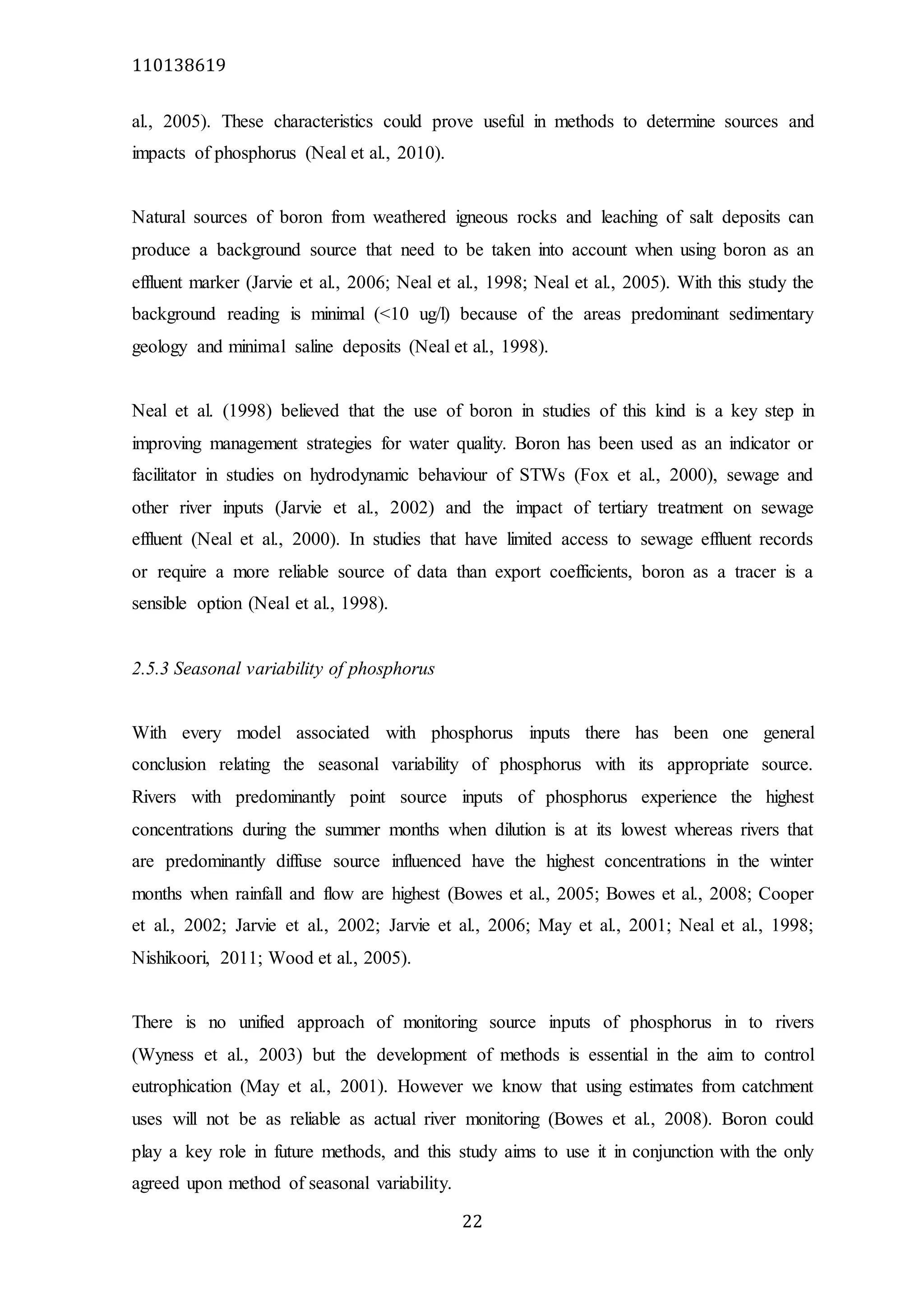 110138619
22
al., 2005). These characteristics could prove useful in methods to determine sources and
impacts of phosphorus (Neal et al., 2010).
Natural sources of boron from weathered igneous rocks and leaching of salt deposits can
produce a background source that need to be taken into account when using boron as an
effluent marker (Jarvie et al., 2006; Neal et al., 1998; Neal et al., 2005). With this study the
background reading is minimal (<10 ug/l) because of the areas predominant sedimentary
geology and minimal saline deposits (Neal et al., 1998).
Neal et al. (1998) believed that the use of boron in studies of this kind is a key step in
improving management strategies for water quality. Boron has been used as an indicator or
facilitator in studies on hydrodynamic behaviour of STWs (Fox et al., 2000), sewage and
other river inputs (Jarvie et al., 2002) and the impact of tertiary treatment on sewage
effluent (Neal et al., 2000). In studies that have limited access to sewage effluent records
or require a more reliable source of data than export coefficients, boron as a tracer is a
sensible option (Neal et al., 1998).
2.5.3 Seasonal variability of phosphorus
With every model associated with phosphorus inputs there has been one general
conclusion relating the seasonal variability of phosphorus with its appropriate source.
Rivers with predominantly point source inputs of phosphorus experience the highest
concentrations during the summer months when dilution is at its lowest whereas rivers that
are predominantly diffuse source influenced have the highest concentrations in the winter
months when rainfall and flow are highest (Bowes et al., 2005; Bowes et al., 2008; Cooper
et al., 2002; Jarvie et al., 2002; Jarvie et al., 2006; May et al., 2001; Neal et al., 1998;
Nishikoori, 2011; Wood et al., 2005).
There is no unified approach of monitoring source inputs of phosphorus in to rivers
(Wyness et al., 2003) but the development of methods is essential in the aim to control
eutrophication (May et al., 2001). However we know that using estimates from catchment
uses will not be as reliable as actual river monitoring (Bowes et al., 2008). Boron could
play a key role in future methods, and this study aims to use it in conjunction with the only
agreed upon method of seasonal variability.
 
