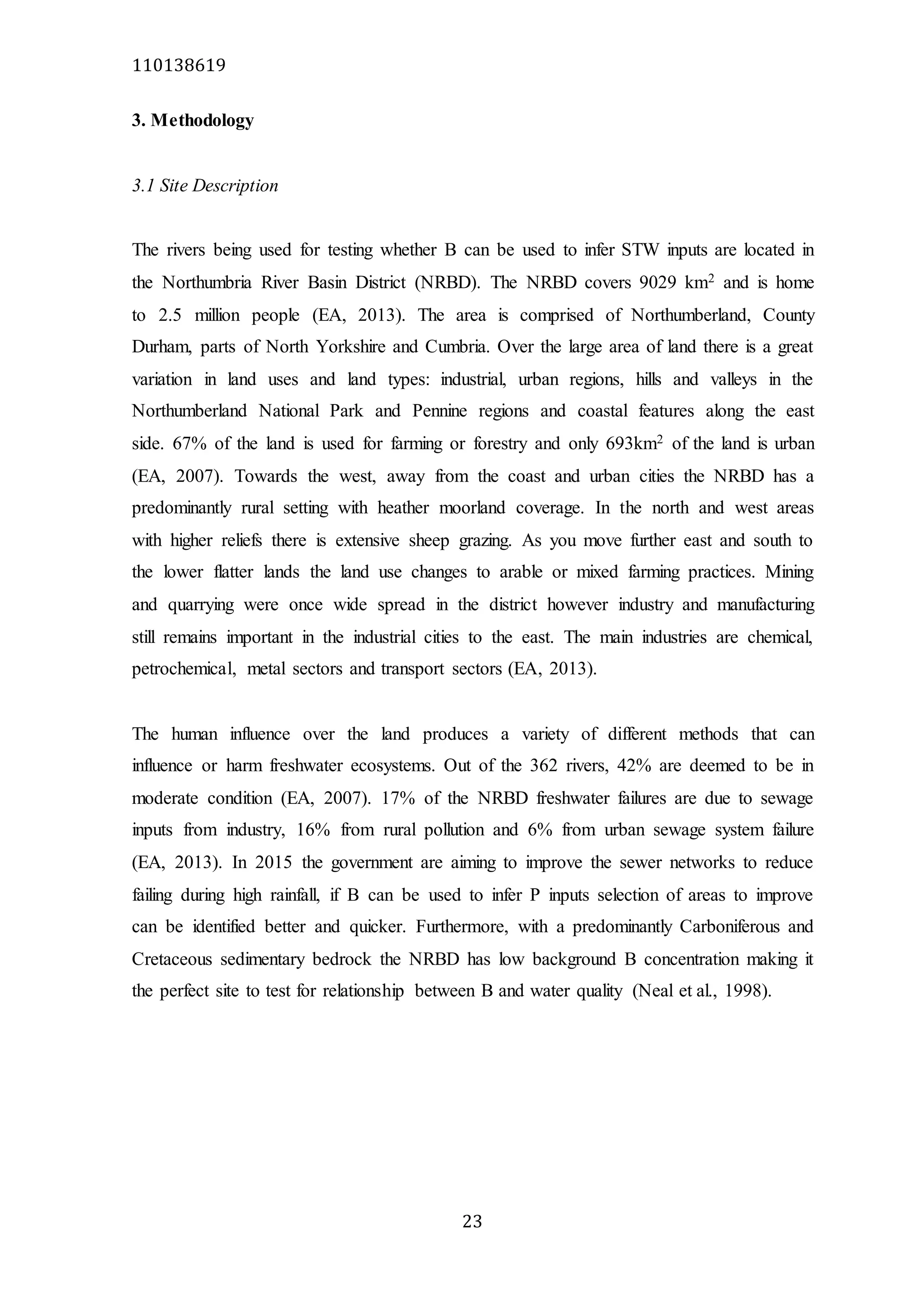 110138619
23
3. Methodology
3.1 Site Description
The rivers being used for testing whether B can be used to infer STW inputs are located in
the Northumbria River Basin District (NRBD). The NRBD covers 9029 km2 and is home
to 2.5 million people (EA, 2013). The area is comprised of Northumberland, County
Durham, parts of North Yorkshire and Cumbria. Over the large area of land there is a great
variation in land uses and land types: industrial, urban regions, hills and valleys in the
Northumberland National Park and Pennine regions and coastal features along the east
side. 67% of the land is used for farming or forestry and only 693km2 of the land is urban
(EA, 2007). Towards the west, away from the coast and urban cities the NRBD has a
predominantly rural setting with heather moorland coverage. In the north and west areas
with higher reliefs there is extensive sheep grazing. As you move further east and south to
the lower flatter lands the land use changes to arable or mixed farming practices. Mining
and quarrying were once wide spread in the district however industry and manufacturing
still remains important in the industrial cities to the east. The main industries are chemical,
petrochemical, metal sectors and transport sectors (EA, 2013).
The human influence over the land produces a variety of different methods that can
influence or harm freshwater ecosystems. Out of the 362 rivers, 42% are deemed to be in
moderate condition (EA, 2007). 17% of the NRBD freshwater failures are due to sewage
inputs from industry, 16% from rural pollution and 6% from urban sewage system failure
(EA, 2013). In 2015 the government are aiming to improve the sewer networks to reduce
failing during high rainfall, if B can be used to infer P inputs selection of areas to improve
can be identified better and quicker. Furthermore, with a predominantly Carboniferous and
Cretaceous sedimentary bedrock the NRBD has low background B concentration making it
the perfect site to test for relationship between B and water quality (Neal et al., 1998).
 