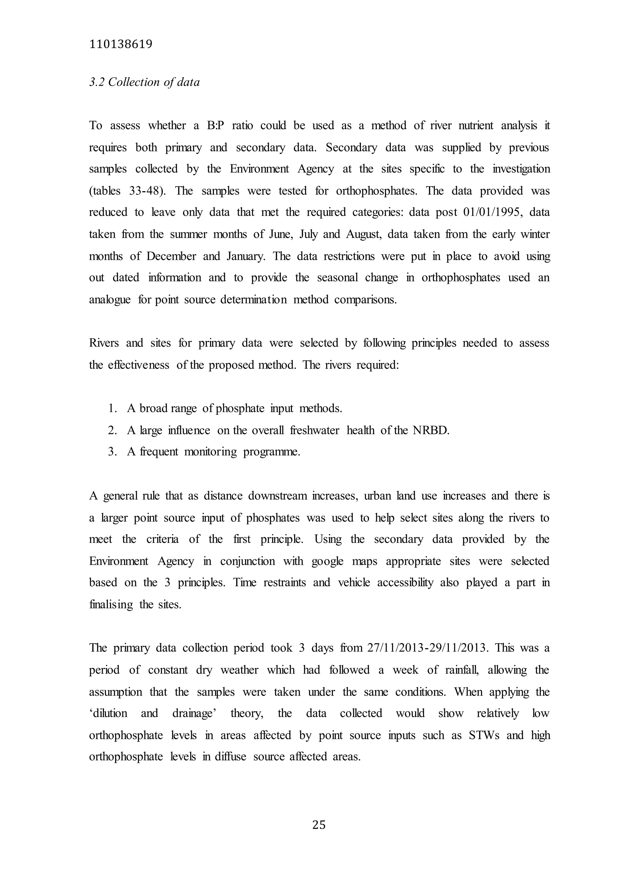 110138619
25
3.2 Collection of data
To assess whether a B:P ratio could be used as a method of river nutrient analysis it
requires both primary and secondary data. Secondary data was supplied by previous
samples collected by the Environment Agency at the sites specific to the investigation
(tables 33-48). The samples were tested for orthophosphates. The data provided was
reduced to leave only data that met the required categories: data post 01/01/1995, data
taken from the summer months of June, July and August, data taken from the early winter
months of December and January. The data restrictions were put in place to avoid using
out dated information and to provide the seasonal change in orthophosphates used an
analogue for point source determination method comparisons.
Rivers and sites for primary data were selected by following principles needed to assess
the effectiveness of the proposed method. The rivers required:
1. A broad range of phosphate input methods.
2. A large influence on the overall freshwater health of the NRBD.
3. A frequent monitoring programme.
A general rule that as distance downstream increases, urban land use increases and there is
a larger point source input of phosphates was used to help select sites along the rivers to
meet the criteria of the first principle. Using the secondary data provided by the
Environment Agency in conjunction with google maps appropriate sites were selected
based on the 3 principles. Time restraints and vehicle accessibility also played a part in
finalising the sites.
The primary data collection period took 3 days from 27/11/2013-29/11/2013. This was a
period of constant dry weather which had followed a week of rainfall, allowing the
assumption that the samples were taken under the same conditions. When applying the
‘dilution and drainage’ theory, the data collected would show relatively low
orthophosphate levels in areas affected by point source inputs such as STWs and high
orthophosphate levels in diffuse source affected areas.
 