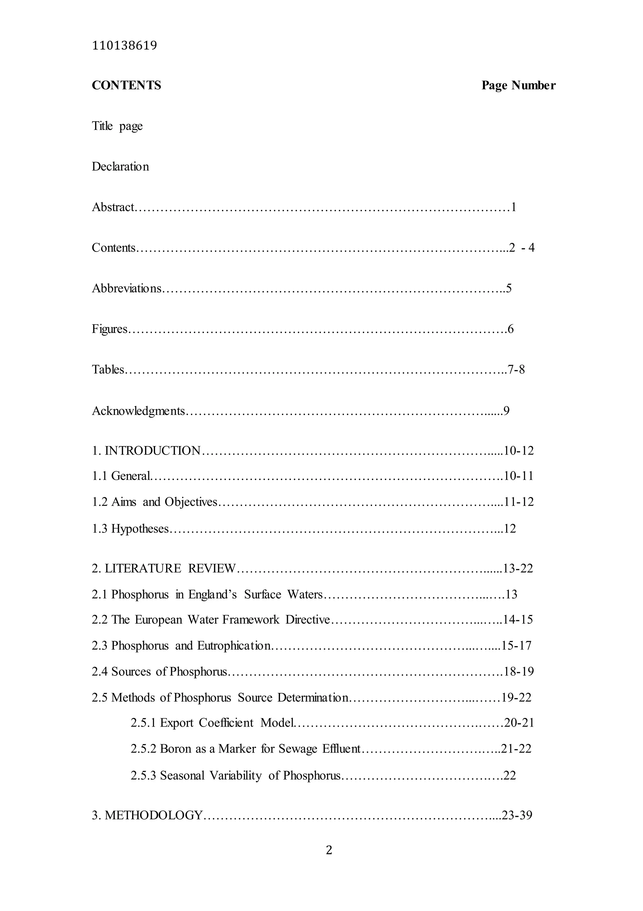 110138619
2
CONTENTS Page Number
Title page
Declaration
Abstract……………………………………………………………………………1
Contents…………………………………………………………………………...2 - 4
Abbreviations……………………………………………………………………..5
Figures…………………………………………………………………………….6
Tables……………………………………………………………………………..7-8
Acknowledgments……………………………………………………………......9
1. INTRODUCTION………………………………………………………….....10-12
1.1 General……………………………………………………………………….10-11
1.2 Aims and Objectives………………………………………………………....11-12
1.3 Hypotheses…………………………………………………………………...12
2. LITERATURE REVIEW…………………………………………………......13-22
2.1 Phosphorus in England’s Surface Waters………………………………...….13
2.2 The European Water Framework Directive……………………………...…..14-15
2.3 Phosphorus and Eutrophication………………………………………...…....15-17
2.4 Sources of Phosphorus……………………………………………………….18-19
2.5 Methods of Phosphorus Source Determination………………………...……19-22
2.5.1 Export Coefficient Model…………………………………….……20-21
2.5.2 Boron as a Marker for Sewage Effluent……………………….…..21-22
2.5.3 Seasonal Variability of Phosphorus…………………………….….22
3. METHODOLOGY…………………………………………………………....23-39
 