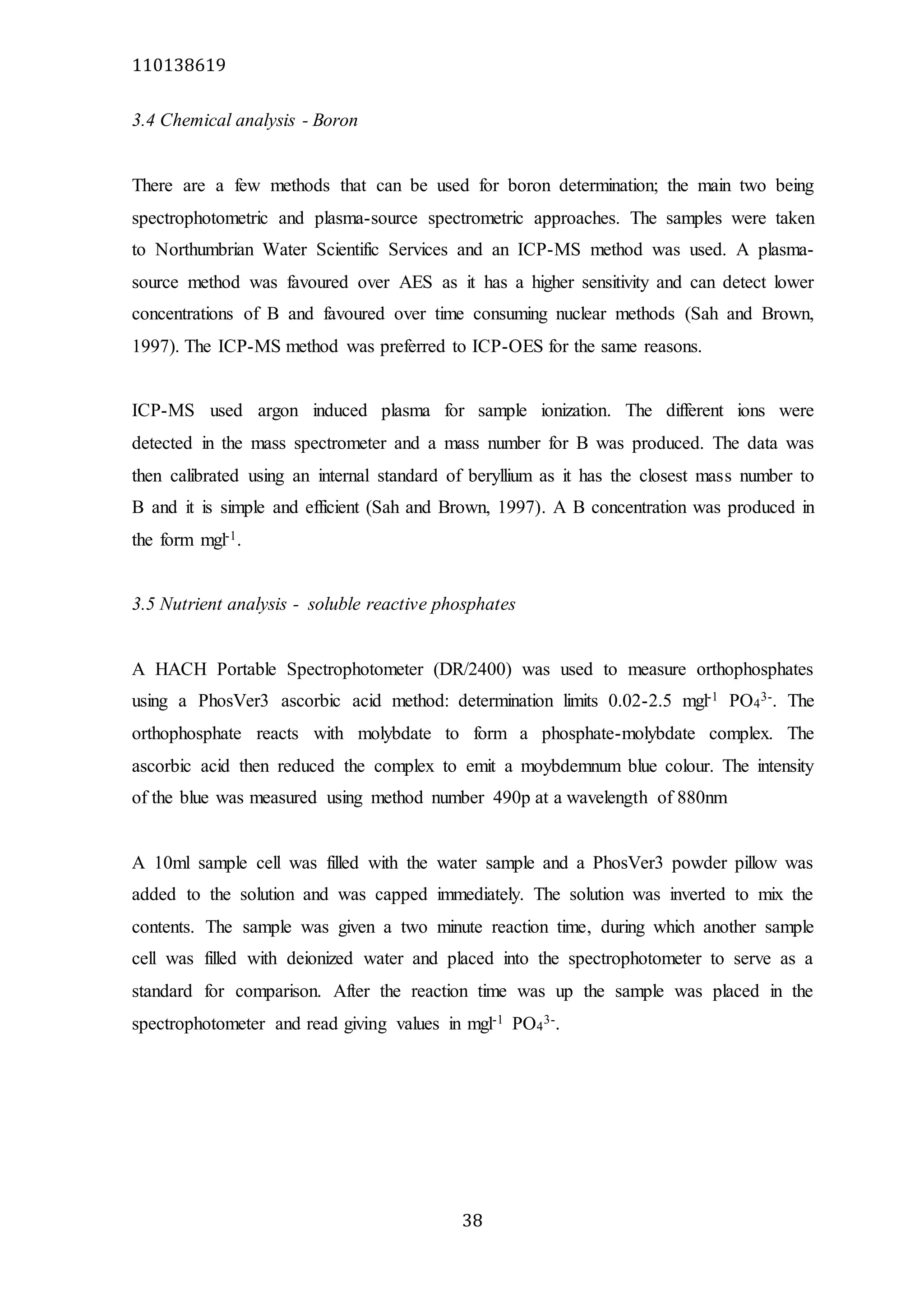 110138619
38
3.4 Chemical analysis - Boron
There are a few methods that can be used for boron determination; the main two being
spectrophotometric and plasma-source spectrometric approaches. The samples were taken
to Northumbrian Water Scientific Services and an ICP-MS method was used. A plasma-
source method was favoured over AES as it has a higher sensitivity and can detect lower
concentrations of B and favoured over time consuming nuclear methods (Sah and Brown,
1997). The ICP-MS method was preferred to ICP-OES for the same reasons.
ICP-MS used argon induced plasma for sample ionization. The different ions were
detected in the mass spectrometer and a mass number for B was produced. The data was
then calibrated using an internal standard of beryllium as it has the closest mass number to
B and it is simple and efficient (Sah and Brown, 1997). A B concentration was produced in
the form mgl-1.
3.5 Nutrient analysis - soluble reactive phosphates
A HACH Portable Spectrophotometer (DR/2400) was used to measure orthophosphates
using a PhosVer3 ascorbic acid method: determination limits 0.02-2.5 mgl-1 PO4
3-. The
orthophosphate reacts with molybdate to form a phosphate-molybdate complex. The
ascorbic acid then reduced the complex to emit a moybdemnum blue colour. The intensity
of the blue was measured using method number 490p at a wavelength of 880nm
A 10ml sample cell was filled with the water sample and a PhosVer3 powder pillow was
added to the solution and was capped immediately. The solution was inverted to mix the
contents. The sample was given a two minute reaction time, during which another sample
cell was filled with deionized water and placed into the spectrophotometer to serve as a
standard for comparison. After the reaction time was up the sample was placed in the
spectrophotometer and read giving values in mgl-1 PO4
3-.
 
