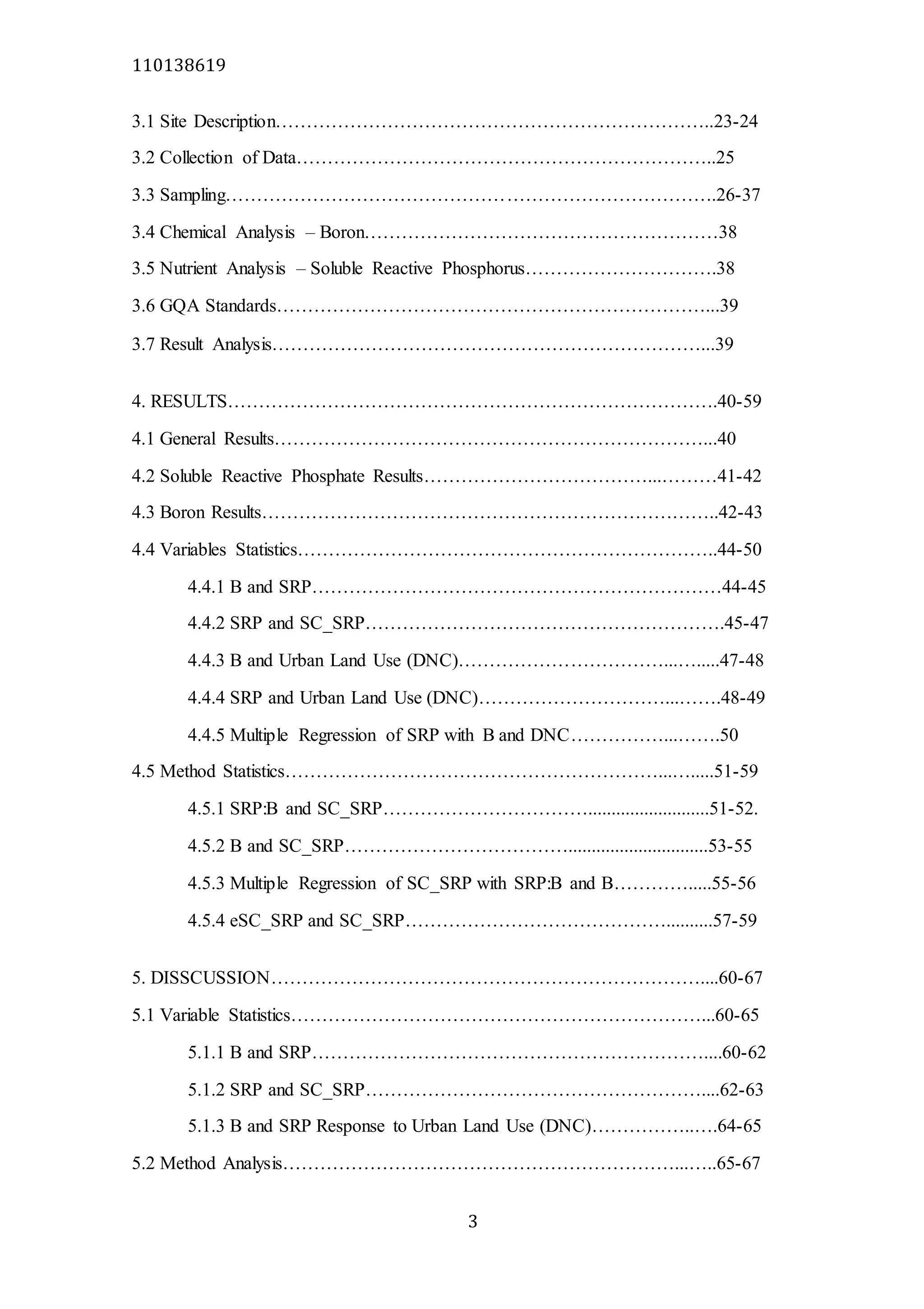 110138619
3
3.1 Site Description……………………………………………………………..23-24
3.2 Collection of Data…………………………………………………………..25
3.3 Sampling…………………………………………………………………….26-37
3.4 Chemical Analysis – Boron…………………………………………………38
3.5 Nutrient Analysis – Soluble Reactive Phosphorus………………………….38
3.6 GQA Standards……………………………………………………………...39
3.7 Result Analysis……………………………………………………………...39
4. RESULTS…………………………………………………………………….40-59
4.1 General Results……………………………………………………………...40
4.2 Soluble Reactive Phosphate Results………………………………...………41-42
4.3 Boron Results………………………………………………………………..42-43
4.4 Variables Statistics…………………………………………………………..44-50
4.4.1 B and SRP…………………………………………………………44-45
4.4.2 SRP and SC_SRP………………………………………………….45-47
4.4.3 B and Urban Land Use (DNC)……………………………...….....47-48
4.4.4 SRP and Urban Land Use (DNC)…………………………...…….48-49
4.4.5 Multiple Regression of SRP with B and DNC……………...…….50
4.5 Method Statistics……………………………………………………...….....51-59
4.5.1 SRP:B and SC_SRP……………………………..........................51-52.
4.5.2 B and SC_SRP………………………………..............................53-55
4.5.3 Multiple Regression of SC_SRP with SRP:B and B………….....55-56
4.5.4 eSC_SRP and SC_SRP……………………………………..........57-59
5. DISSCUSSION……………………………………………………………....60-67
5.1 Variable Statistics…………………………………………………………...60-65
5.1.1 B and SRP………………………………………………………....60-62
5.1.2 SRP and SC_SRP………………………………………………....62-63
5.1.3 B and SRP Response to Urban Land Use (DNC)……………..….64-65
5.2 Method Analysis………………………………………………………...…..65-67
 