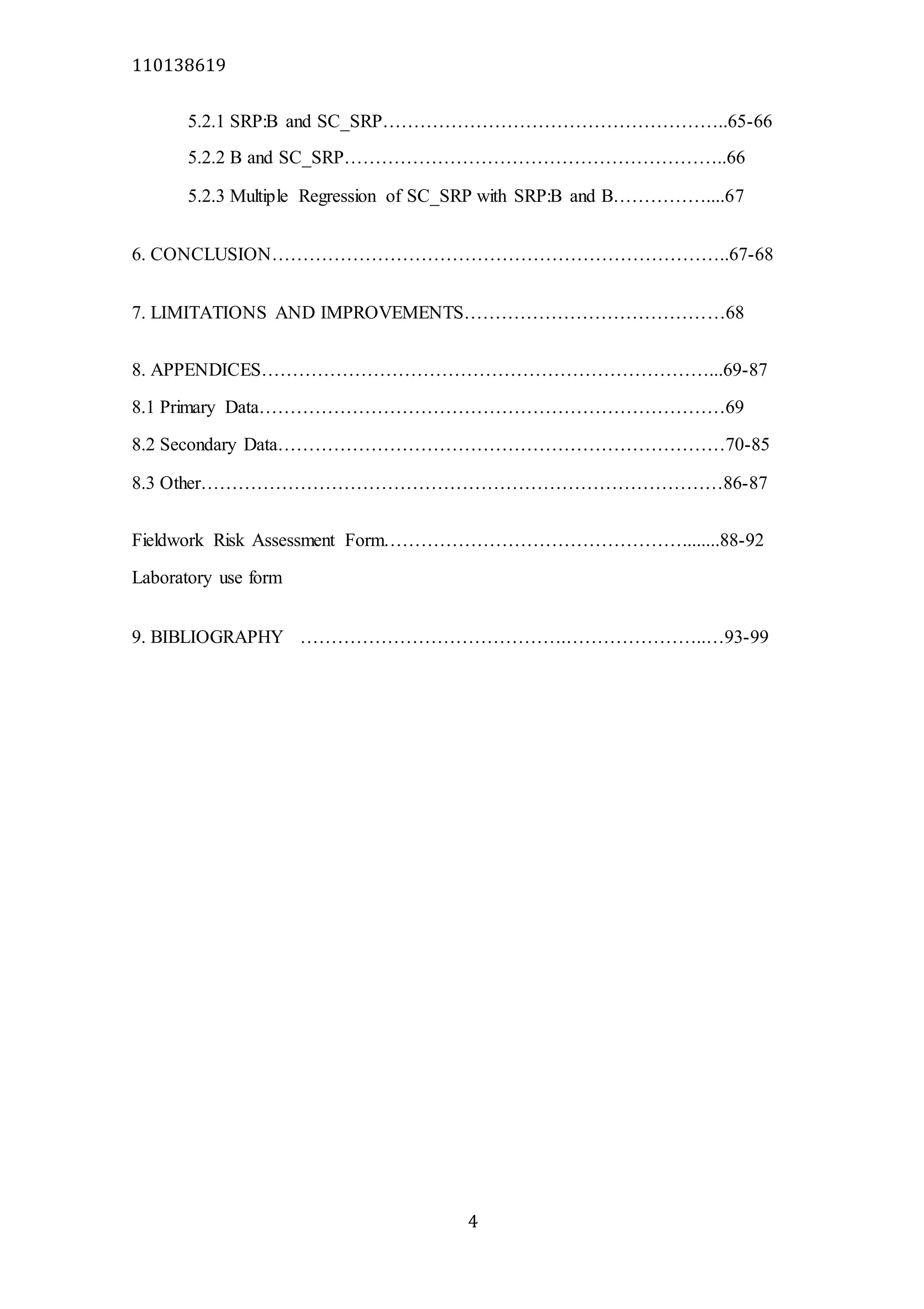 110138619
4
5.2.1 SRP:B and SC_SRP………………………………………………..65-66
5.2.2 B and SC_SRP……………………………………………………..66
5.2.3 Multiple Regression of SC_SRP with SRP:B and B……………....67
6. CONCLUSION………………………………………………………………..67-68
7. LIMITATIONS AND IMPROVEMENTS……………………………………68
8. APPENDICES………………………………………………………………...69-87
8.1 Primary Data…………………………………………………………………69
8.2 Secondary Data………………………………………………………………70-85
8.3 Other…………………………………………………………………………86-87
Fieldwork Risk Assessment Form…………………………………………........88-92
Laboratory use form
9. BIBLIOGRAPHY …………………………………….…………………..…93-99
 