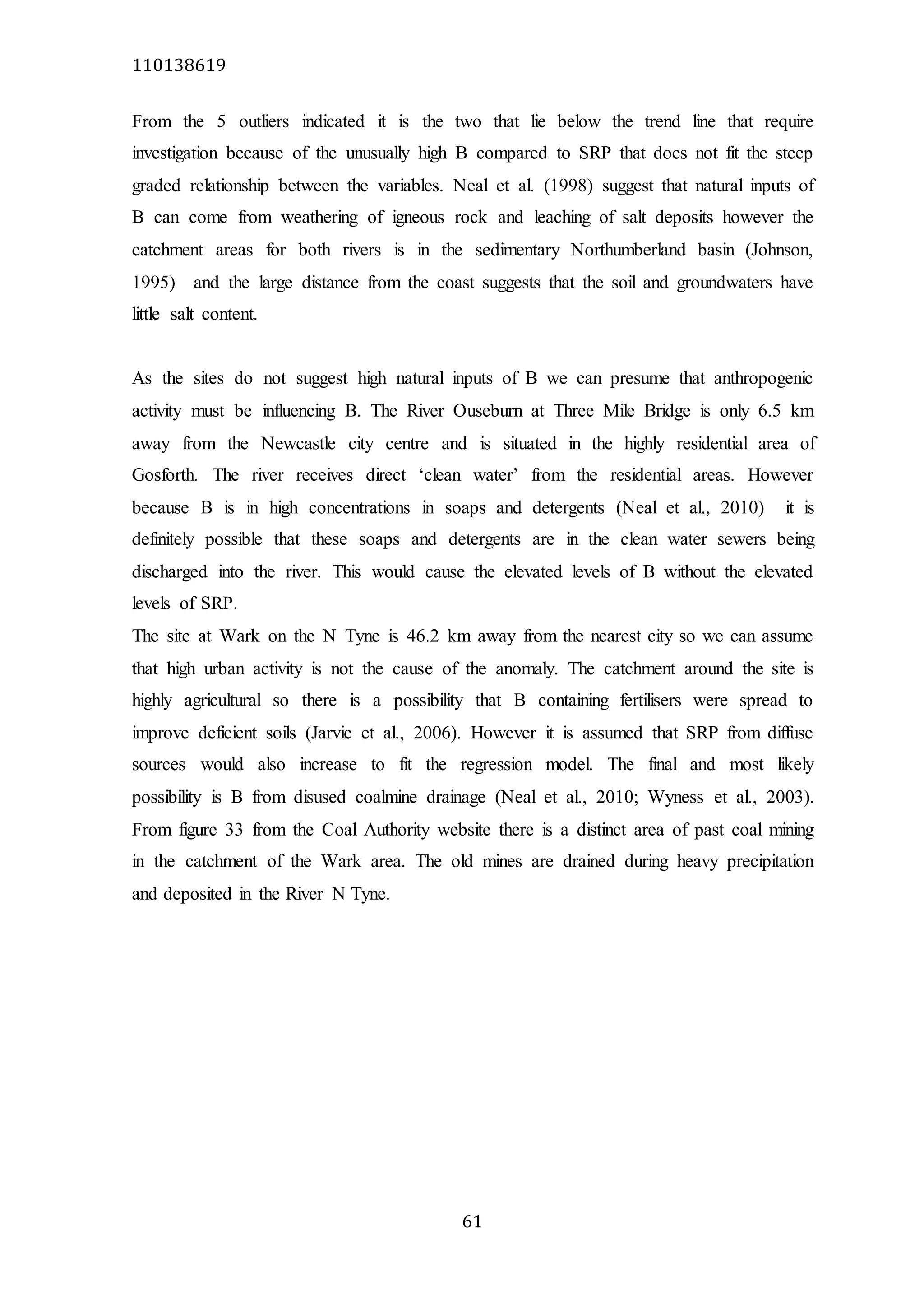 110138619
61
From the 5 outliers indicated it is the two that lie below the trend line that require
investigation because of the unusually high B compared to SRP that does not fit the steep
graded relationship between the variables. Neal et al. (1998) suggest that natural inputs of
B can come from weathering of igneous rock and leaching of salt deposits however the
catchment areas for both rivers is in the sedimentary Northumberland basin (Johnson,
1995) and the large distance from the coast suggests that the soil and groundwaters have
little salt content.
As the sites do not suggest high natural inputs of B we can presume that anthropogenic
activity must be influencing B. The River Ouseburn at Three Mile Bridge is only 6.5 km
away from the Newcastle city centre and is situated in the highly residential area of
Gosforth. The river receives direct ‘clean water’ from the residential areas. However
because B is in high concentrations in soaps and detergents (Neal et al., 2010) it is
definitely possible that these soaps and detergents are in the clean water sewers being
discharged into the river. This would cause the elevated levels of B without the elevated
levels of SRP.
The site at Wark on the N Tyne is 46.2 km away from the nearest city so we can assume
that high urban activity is not the cause of the anomaly. The catchment around the site is
highly agricultural so there is a possibility that B containing fertilisers were spread to
improve deficient soils (Jarvie et al., 2006). However it is assumed that SRP from diffuse
sources would also increase to fit the regression model. The final and most likely
possibility is B from disused coalmine drainage (Neal et al., 2010; Wyness et al., 2003).
From figure 33 from the Coal Authority website there is a distinct area of past coal mining
in the catchment of the Wark area. The old mines are drained during heavy precipitation
and deposited in the River N Tyne.
 