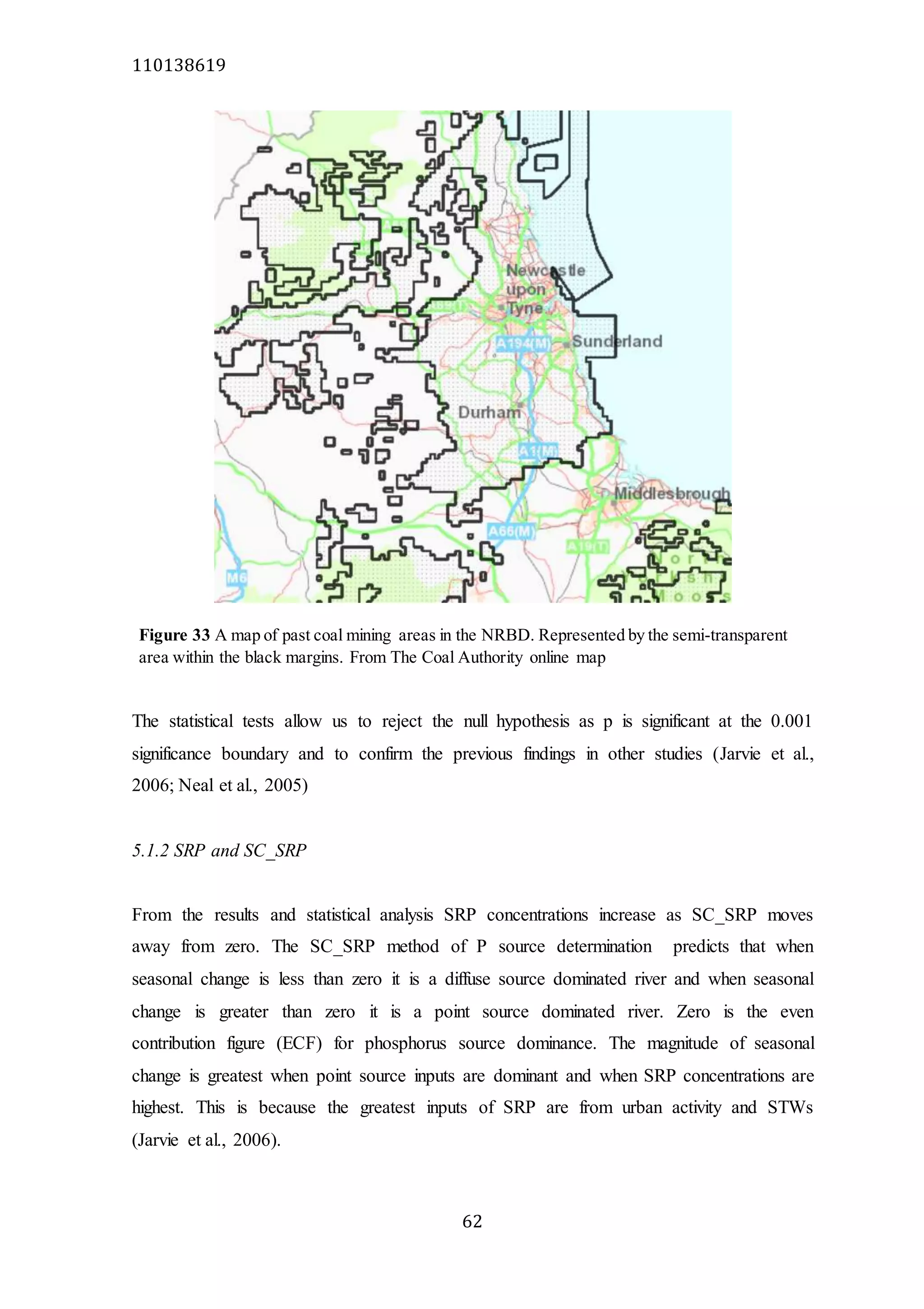110138619
62
The statistical tests allow us to reject the null hypothesis as p is significant at the 0.001
significance boundary and to confirm the previous findings in other studies (Jarvie et al.,
2006; Neal et al., 2005)
5.1.2 SRP and SC_SRP
From the results and statistical analysis SRP concentrations increase as SC_SRP moves
away from zero. The SC_SRP method of P source determination predicts that when
seasonal change is less than zero it is a diffuse source dominated river and when seasonal
change is greater than zero it is a point source dominated river. Zero is the even
contribution figure (ECF) for phosphorus source dominance. The magnitude of seasonal
change is greatest when point source inputs are dominant and when SRP concentrations are
highest. This is because the greatest inputs of SRP are from urban activity and STWs
(Jarvie et al., 2006).
Figure 33 A map of past coal mining areas in the NRBD. Represented by the semi-transparent
area within the black margins. From The Coal Authority online map
 