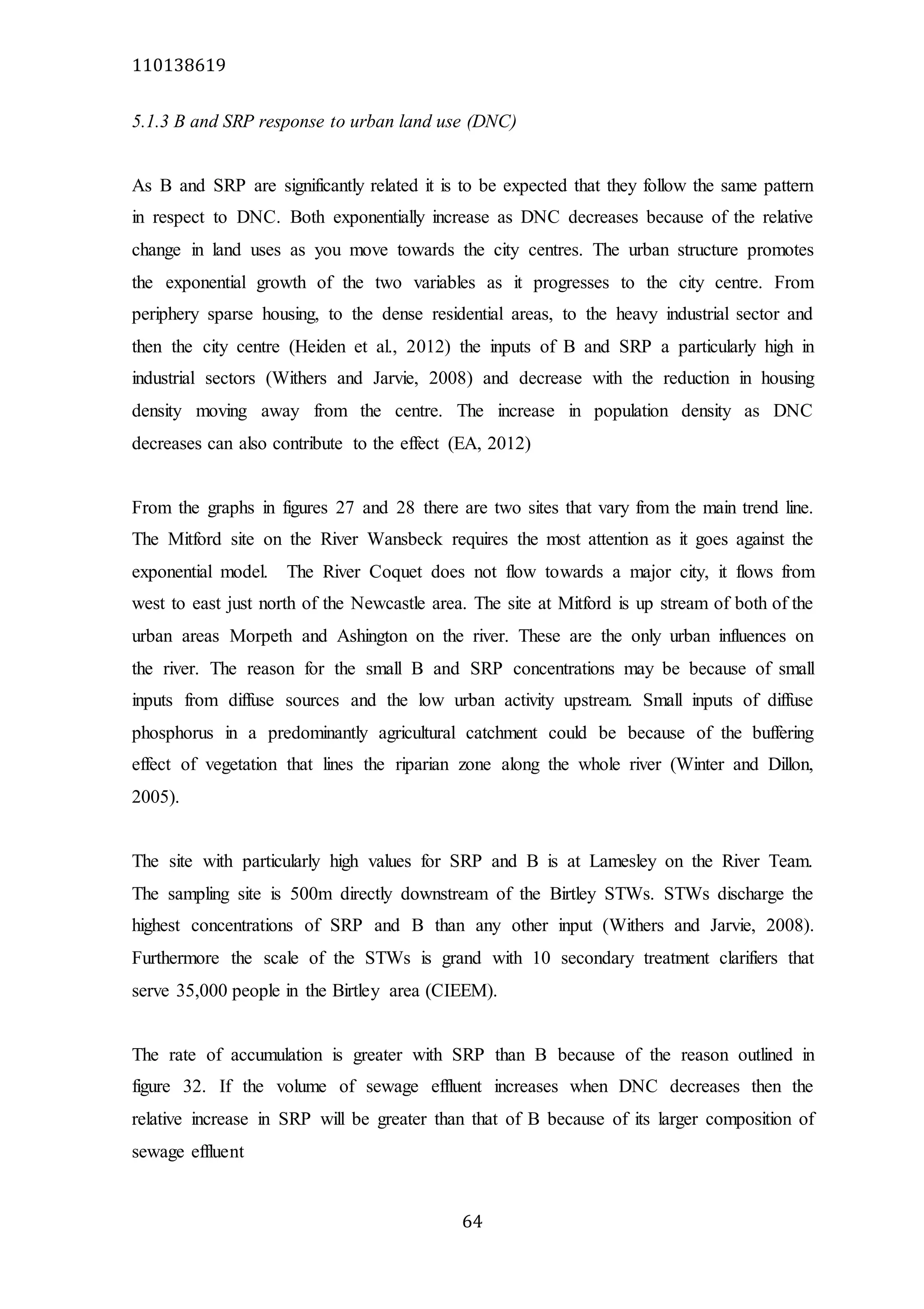 110138619
64
5.1.3 B and SRP response to urban land use (DNC)
As B and SRP are significantly related it is to be expected that they follow the same pattern
in respect to DNC. Both exponentially increase as DNC decreases because of the relative
change in land uses as you move towards the city centres. The urban structure promotes
the exponential growth of the two variables as it progresses to the city centre. From
periphery sparse housing, to the dense residential areas, to the heavy industrial sector and
then the city centre (Heiden et al., 2012) the inputs of B and SRP a particularly high in
industrial sectors (Withers and Jarvie, 2008) and decrease with the reduction in housing
density moving away from the centre. The increase in population density as DNC
decreases can also contribute to the effect (EA, 2012)
From the graphs in figures 27 and 28 there are two sites that vary from the main trend line.
The Mitford site on the River Wansbeck requires the most attention as it goes against the
exponential model. The River Coquet does not flow towards a major city, it flows from
west to east just north of the Newcastle area. The site at Mitford is up stream of both of the
urban areas Morpeth and Ashington on the river. These are the only urban influences on
the river. The reason for the small B and SRP concentrations may be because of small
inputs from diffuse sources and the low urban activity upstream. Small inputs of diffuse
phosphorus in a predominantly agricultural catchment could be because of the buffering
effect of vegetation that lines the riparian zone along the whole river (Winter and Dillon,
2005).
The site with particularly high values for SRP and B is at Lamesley on the River Team.
The sampling site is 500m directly downstream of the Birtley STWs. STWs discharge the
highest concentrations of SRP and B than any other input (Withers and Jarvie, 2008).
Furthermore the scale of the STWs is grand with 10 secondary treatment clarifiers that
serve 35,000 people in the Birtley area (CIEEM).
The rate of accumulation is greater with SRP than B because of the reason outlined in
figure 32. If the volume of sewage effluent increases when DNC decreases then the
relative increase in SRP will be greater than that of B because of its larger composition of
sewage effluent
 