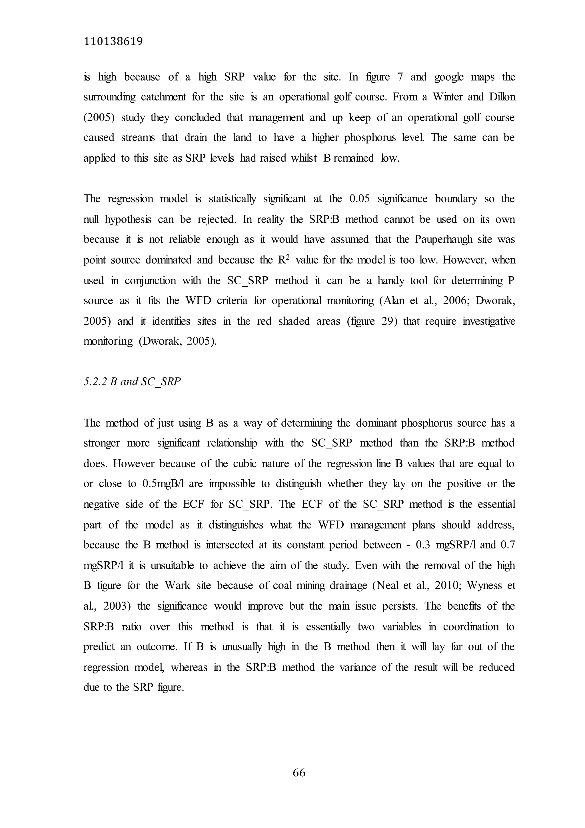 110138619
66
is high because of a high SRP value for the site. In figure 7 and google maps the
surrounding catchment for the site is an operational golf course. From a Winter and Dillon
(2005) study they concluded that management and up keep of an operational golf course
caused streams that drain the land to have a higher phosphorus level. The same can be
applied to this site as SRP levels had raised whilst B remained low.
The regression model is statistically significant at the 0.05 significance boundary so the
null hypothesis can be rejected. In reality the SRP:B method cannot be used on its own
because it is not reliable enough as it would have assumed that the Pauperhaugh site was
point source dominated and because the R2 value for the model is too low. However, when
used in conjunction with the SC_SRP method it can be a handy tool for determining P
source as it fits the WFD criteria for operational monitoring (Alan et al., 2006; Dworak,
2005) and it identifies sites in the red shaded areas (figure 29) that require investigative
monitoring (Dworak, 2005).
5.2.2 B and SC_SRP
The method of just using B as a way of determining the dominant phosphorus source has a
stronger more significant relationship with the SC_SRP method than the SRP:B method
does. However because of the cubic nature of the regression line B values that are equal to
or close to 0.5mgB/l are impossible to distinguish whether they lay on the positive or the
negative side of the ECF for SC_SRP. The ECF of the SC_SRP method is the essential
part of the model as it distinguishes what the WFD management plans should address,
because the B method is intersected at its constant period between - 0.3 mgSRP/l and 0.7
mgSRP/l it is unsuitable to achieve the aim of the study. Even with the removal of the high
B figure for the Wark site because of coal mining drainage (Neal et al., 2010; Wyness et
al., 2003) the significance would improve but the main issue persists. The benefits of the
SRP:B ratio over this method is that it is essentially two variables in coordination to
predict an outcome. If B is unusually high in the B method then it will lay far out of the
regression model, whereas in the SRP:B method the variance of the result will be reduced
due to the SRP figure.
 