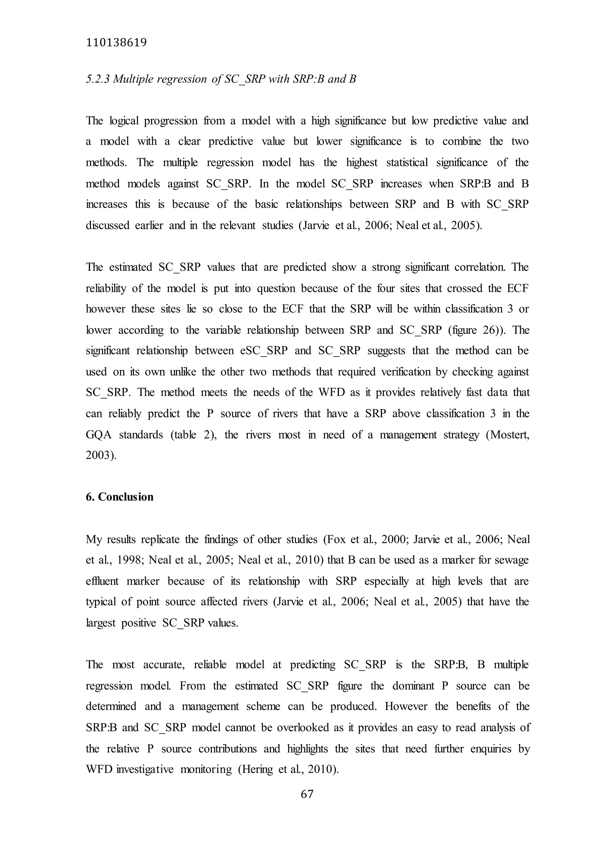 110138619
67
5.2.3 Multiple regression of SC_SRP with SRP:B and B
The logical progression from a model with a high significance but low predictive value and
a model with a clear predictive value but lower significance is to combine the two
methods. The multiple regression model has the highest statistical significance of the
method models against SC_SRP. In the model SC_SRP increases when SRP:B and B
increases this is because of the basic relationships between SRP and B with SC_SRP
discussed earlier and in the relevant studies (Jarvie et al., 2006; Neal et al., 2005).
The estimated SC_SRP values that are predicted show a strong significant correlation. The
reliability of the model is put into question because of the four sites that crossed the ECF
however these sites lie so close to the ECF that the SRP will be within classification 3 or
lower according to the variable relationship between SRP and SC_SRP (figure 26)). The
significant relationship between eSC_SRP and SC_SRP suggests that the method can be
used on its own unlike the other two methods that required verification by checking against
SC_SRP. The method meets the needs of the WFD as it provides relatively fast data that
can reliably predict the P source of rivers that have a SRP above classification 3 in the
GQA standards (table 2), the rivers most in need of a management strategy (Mostert,
2003).
6. Conclusion
My results replicate the findings of other studies (Fox et al., 2000; Jarvie et al., 2006; Neal
et al., 1998; Neal et al., 2005; Neal et al., 2010) that B can be used as a marker for sewage
effluent marker because of its relationship with SRP especially at high levels that are
typical of point source affected rivers (Jarvie et al., 2006; Neal et al., 2005) that have the
largest positive SC_SRP values.
The most accurate, reliable model at predicting SC_SRP is the SRP:B, B multiple
regression model. From the estimated SC_SRP figure the dominant P source can be
determined and a management scheme can be produced. However the benefits of the
SRP:B and SC_SRP model cannot be overlooked as it provides an easy to read analysis of
the relative P source contributions and highlights the sites that need further enquiries by
WFD investigative monitoring (Hering et al., 2010).
 