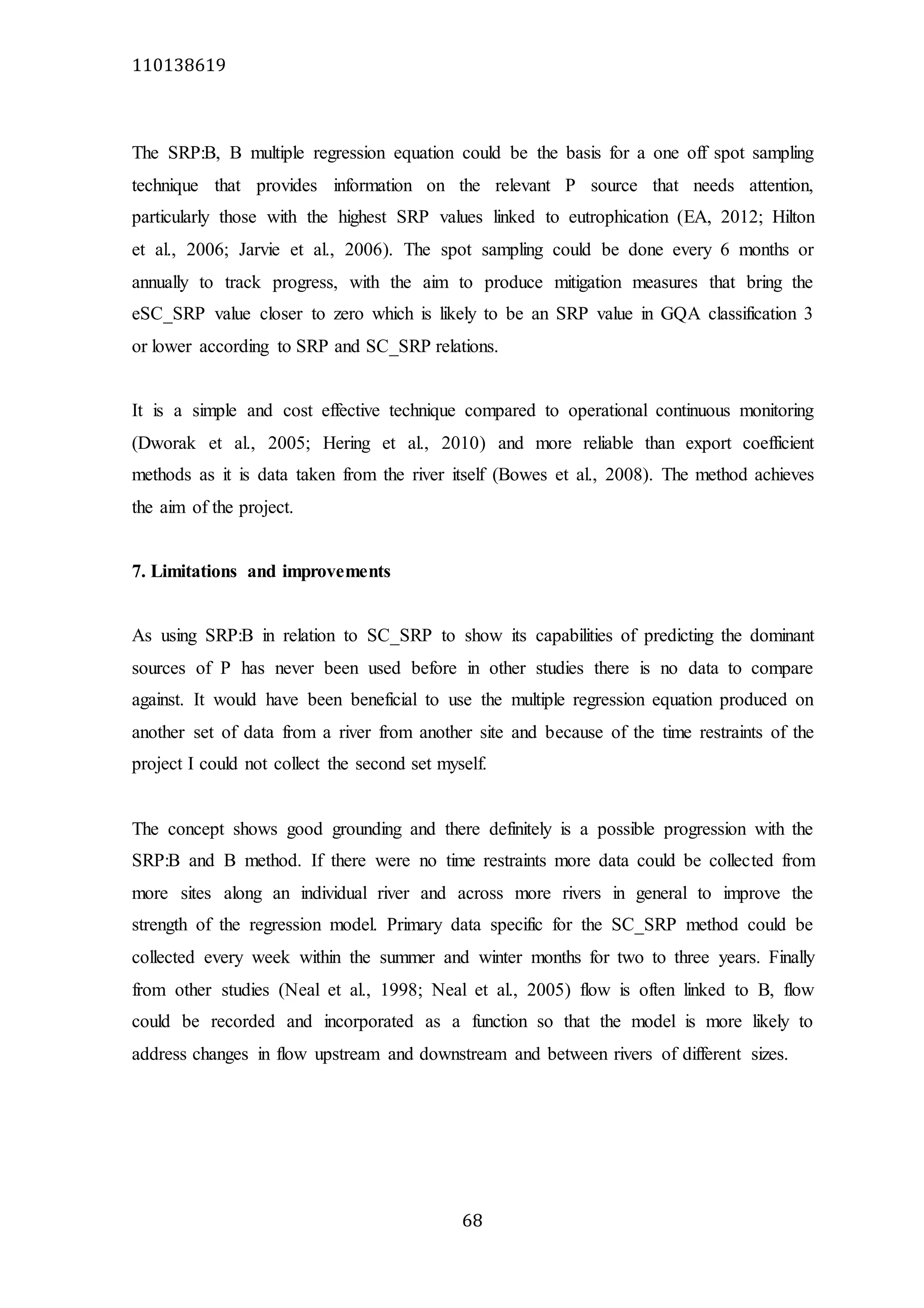110138619
68
The SRP:B, B multiple regression equation could be the basis for a one off spot sampling
technique that provides information on the relevant P source that needs attention,
particularly those with the highest SRP values linked to eutrophication (EA, 2012; Hilton
et al., 2006; Jarvie et al., 2006). The spot sampling could be done every 6 months or
annually to track progress, with the aim to produce mitigation measures that bring the
eSC_SRP value closer to zero which is likely to be an SRP value in GQA classification 3
or lower according to SRP and SC_SRP relations.
It is a simple and cost effective technique compared to operational continuous monitoring
(Dworak et al., 2005; Hering et al., 2010) and more reliable than export coefficient
methods as it is data taken from the river itself (Bowes et al., 2008). The method achieves
the aim of the project.
7. Limitations and improvements
As using SRP:B in relation to SC_SRP to show its capabilities of predicting the dominant
sources of P has never been used before in other studies there is no data to compare
against. It would have been beneficial to use the multiple regression equation produced on
another set of data from a river from another site and because of the time restraints of the
project I could not collect the second set myself.
The concept shows good grounding and there definitely is a possible progression with the
SRP:B and B method. If there were no time restraints more data could be collected from
more sites along an individual river and across more rivers in general to improve the
strength of the regression model. Primary data specific for the SC_SRP method could be
collected every week within the summer and winter months for two to three years. Finally
from other studies (Neal et al., 1998; Neal et al., 2005) flow is often linked to B, flow
could be recorded and incorporated as a function so that the model is more likely to
address changes in flow upstream and downstream and between rivers of different sizes.
 