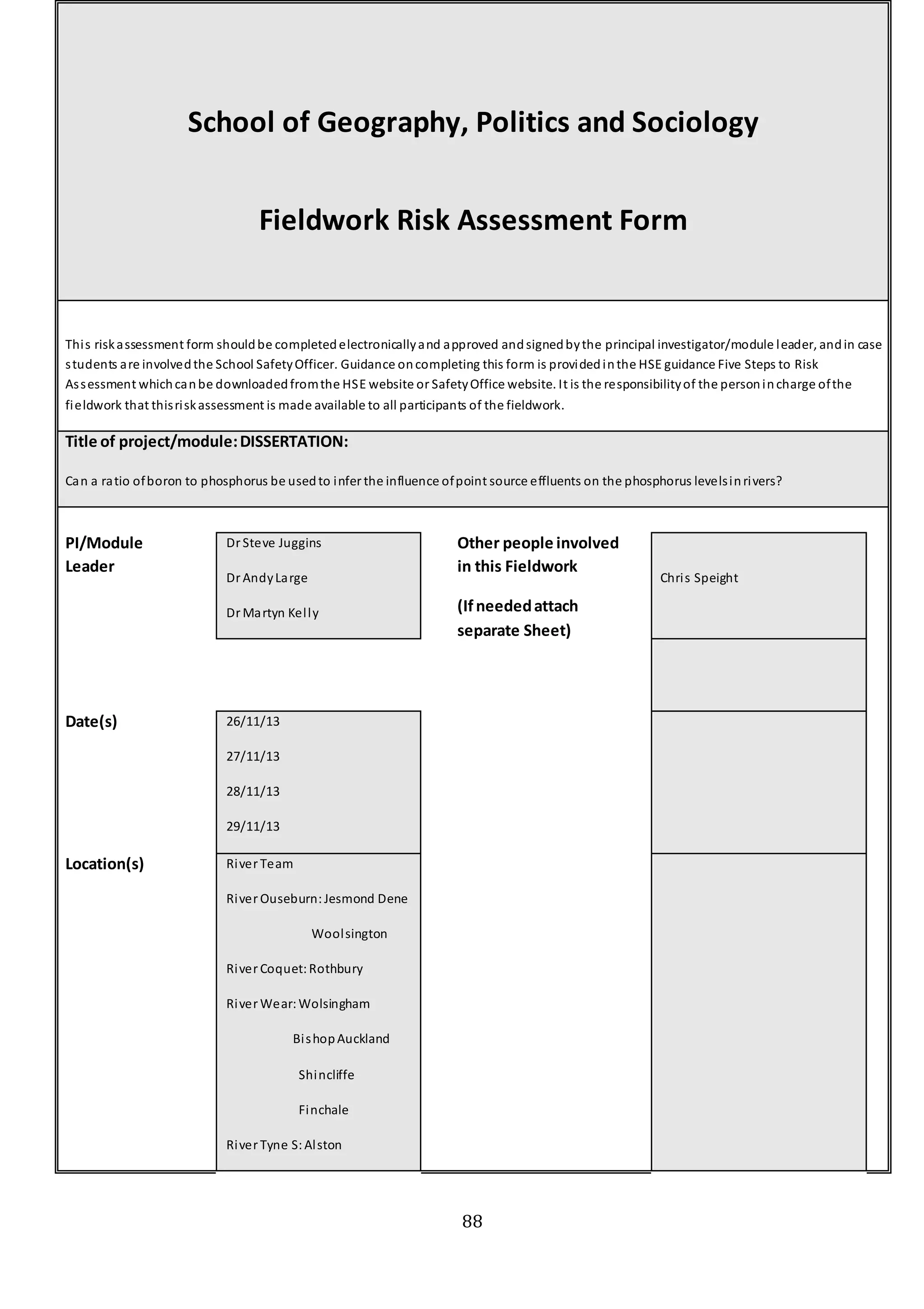 110138619
88
School of Geography, Politics and Sociology
Fieldwork Risk Assessment Form
This riskassessment form shouldbe completedelectronicallyand approved andsignedbythe principal investigator/module leader, andin case
students are involvedthe School SafetyOfficer. Guidance oncompleting this form is providedinthe HSE guidance Five Steps to Risk
Assessment whichcanbe downloadedfromthe HSE website or SafetyOffice website. It is the responsibilityof the personincharge ofthe
fieldwork that thisriskassessment is made available to all participants of the fieldwork.
Title of project/module:DISSERTATION:
Can a ratio ofboron to phosphorus be usedto infer the influence ofpoint source effluents on the phosphorus levelsinrivers?
PI/Module
Leader
Dr Steve Juggins
Dr AndyLarge
Dr Martyn Kelly
Other people involved
in this Fieldwork
(Ifneededattach
separate Sheet)
Chris Speight
Date(s) 26/11/13
27/11/13
28/11/13
29/11/13
Location(s) River Team
River Ouseburn:Jesmond Dene
Woolsington
River Coquet:Rothbury
River Wear:Wolsingham
BishopAuckland
Shincliffe
Finchale
River Tyne S:Alston
 
