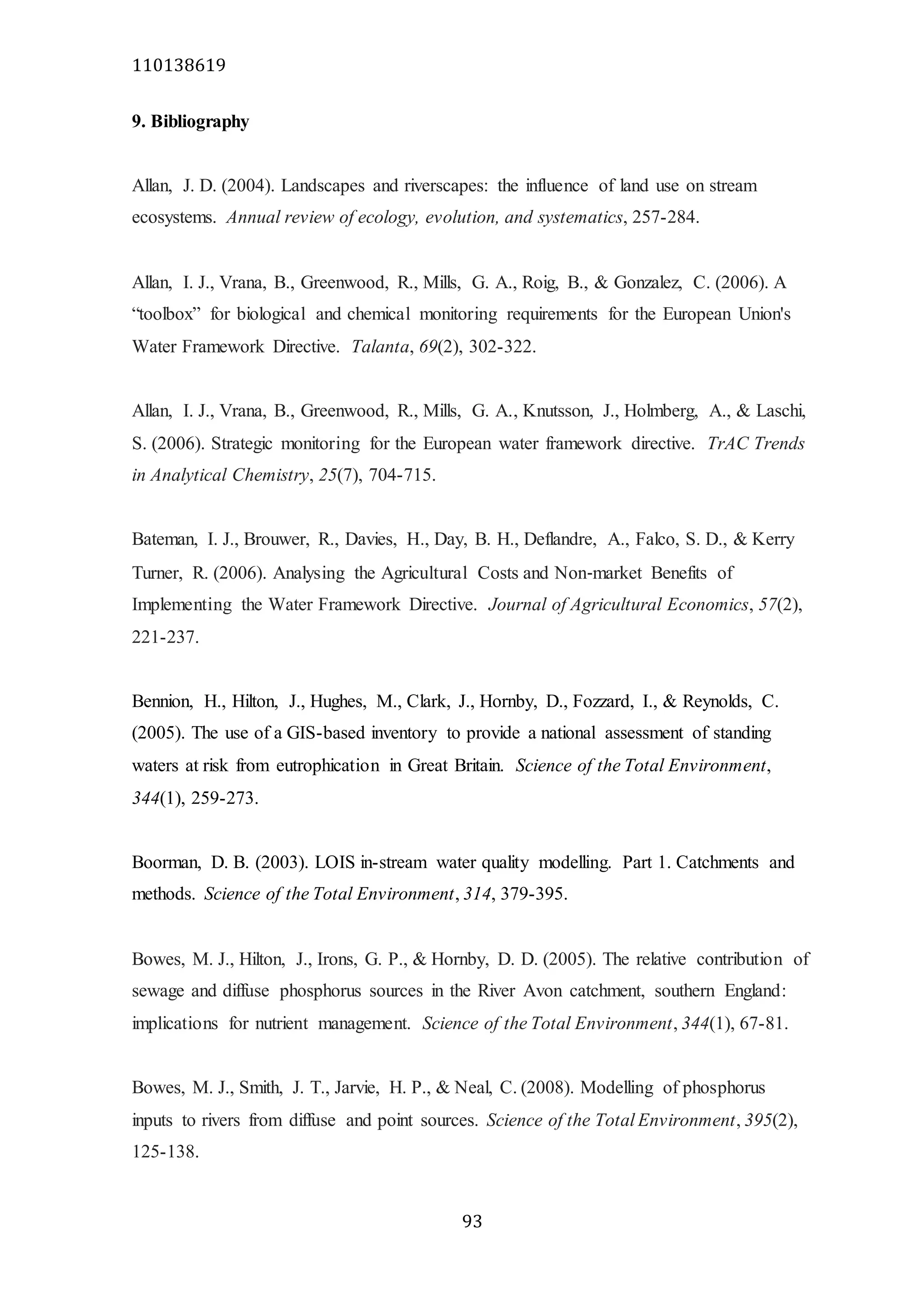 110138619
93
9. Bibliography
Allan, J. D. (2004). Landscapes and riverscapes: the influence of land use on stream
ecosystems. Annual review of ecology, evolution, and systematics, 257-284.
Allan, I. J., Vrana, B., Greenwood, R., Mills, G. A., Roig, B., & Gonzalez, C. (2006). A
“toolbox” for biological and chemical monitoring requirements for the European Union's
Water Framework Directive. Talanta, 69(2), 302-322.
Allan, I. J., Vrana, B., Greenwood, R., Mills, G. A., Knutsson, J., Holmberg, A., & Laschi,
S. (2006). Strategic monitoring for the European water framework directive. TrAC Trends
in Analytical Chemistry, 25(7), 704-715.
Bateman, I. J., Brouwer, R., Davies, H., Day, B. H., Deflandre, A., Falco, S. D., & Kerry
Turner, R. (2006). Analysing the Agricultural Costs and Non‐market Benefits of
Implementing the Water Framework Directive. Journal of Agricultural Economics, 57(2),
221-237.
Bennion, H., Hilton, J., Hughes, M., Clark, J., Hornby, D., Fozzard, I., & Reynolds, C.
(2005). The use of a GIS-based inventory to provide a national assessment of standing
waters at risk from eutrophication in Great Britain. Science of the Total Environment,
344(1), 259-273.
Boorman, D. B. (2003). LOIS in-stream water quality modelling. Part 1. Catchments and
methods. Science of the Total Environment, 314, 379-395.
Bowes, M. J., Hilton, J., Irons, G. P., & Hornby, D. D. (2005). The relative contribution of
sewage and diffuse phosphorus sources in the River Avon catchment, southern England:
implications for nutrient management. Science of the Total Environment, 344(1), 67-81.
Bowes, M. J., Smith, J. T., Jarvie, H. P., & Neal, C. (2008). Modelling of phosphorus
inputs to rivers from diffuse and point sources. Science of the Total Environment, 395(2),
125-138.
 