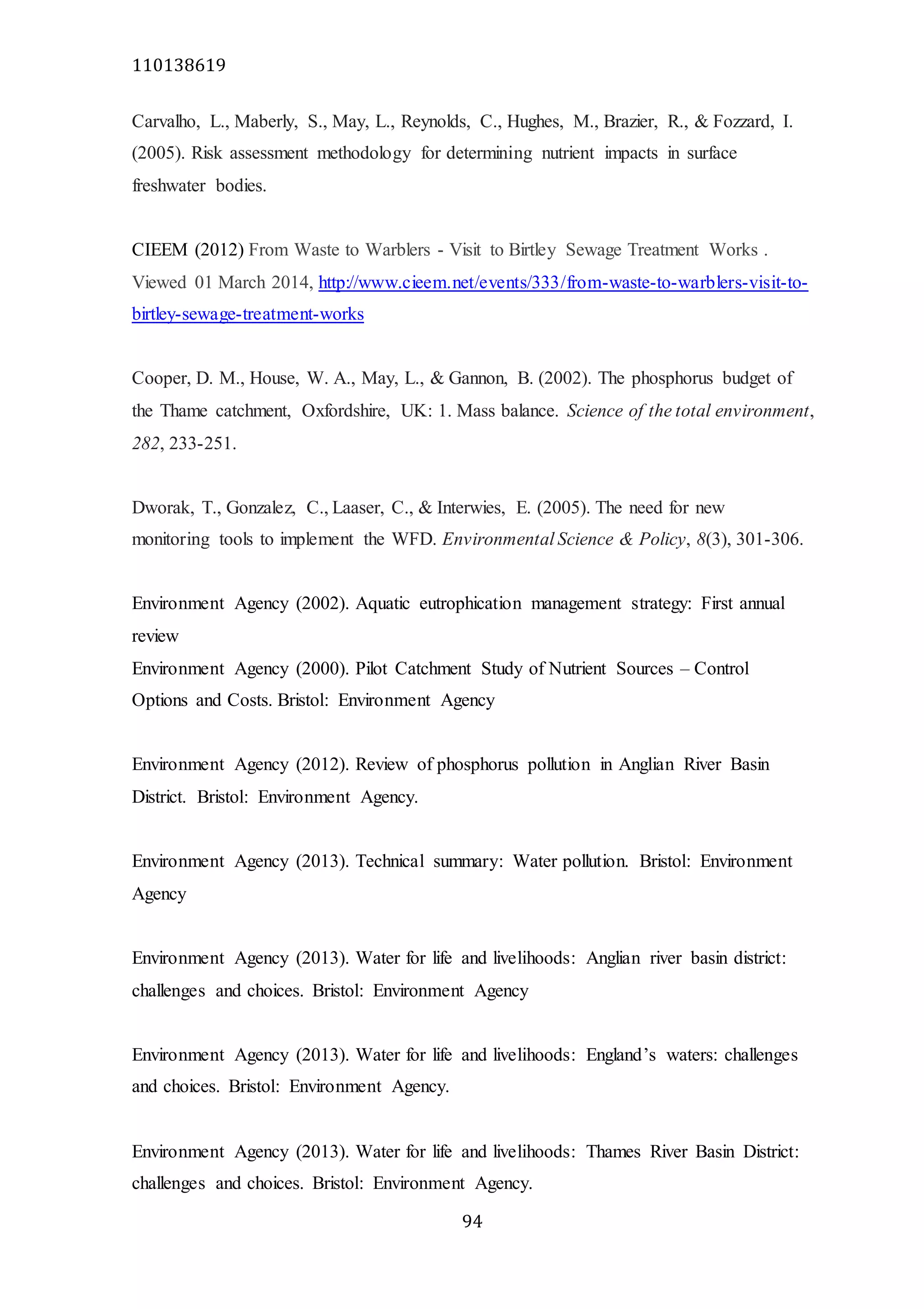 110138619
94
Carvalho, L., Maberly, S., May, L., Reynolds, C., Hughes, M., Brazier, R., & Fozzard, I.
(2005). Risk assessment methodology for determining nutrient impacts in surface
freshwater bodies.
CIEEM (2012) From Waste to Warblers - Visit to Birtley Sewage Treatment Works .
Viewed 01 March 2014, http://www.cieem.net/events/333/from-waste-to-warblers-visit-to-
birtley-sewage-treatment-works
Cooper, D. M., House, W. A., May, L., & Gannon, B. (2002). The phosphorus budget of
the Thame catchment, Oxfordshire, UK: 1. Mass balance. Science of the total environment,
282, 233-251.
Dworak, T., Gonzalez, C., Laaser, C., & Interwies, E. (2005). The need for new
monitoring tools to implement the WFD. Environmental Science & Policy, 8(3), 301-306.
Environment Agency (2002). Aquatic eutrophication management strategy: First annual
review
Environment Agency (2000). Pilot Catchment Study of Nutrient Sources – Control
Options and Costs. Bristol: Environment Agency
Environment Agency (2012). Review of phosphorus pollution in Anglian River Basin
District. Bristol: Environment Agency.
Environment Agency (2013). Technical summary: Water pollution. Bristol: Environment
Agency
Environment Agency (2013). Water for life and livelihoods: Anglian river basin district:
challenges and choices. Bristol: Environment Agency
Environment Agency (2013). Water for life and livelihoods: England’s waters: challenges
and choices. Bristol: Environment Agency.
Environment Agency (2013). Water for life and livelihoods: Thames River Basin District:
challenges and choices. Bristol: Environment Agency.
 