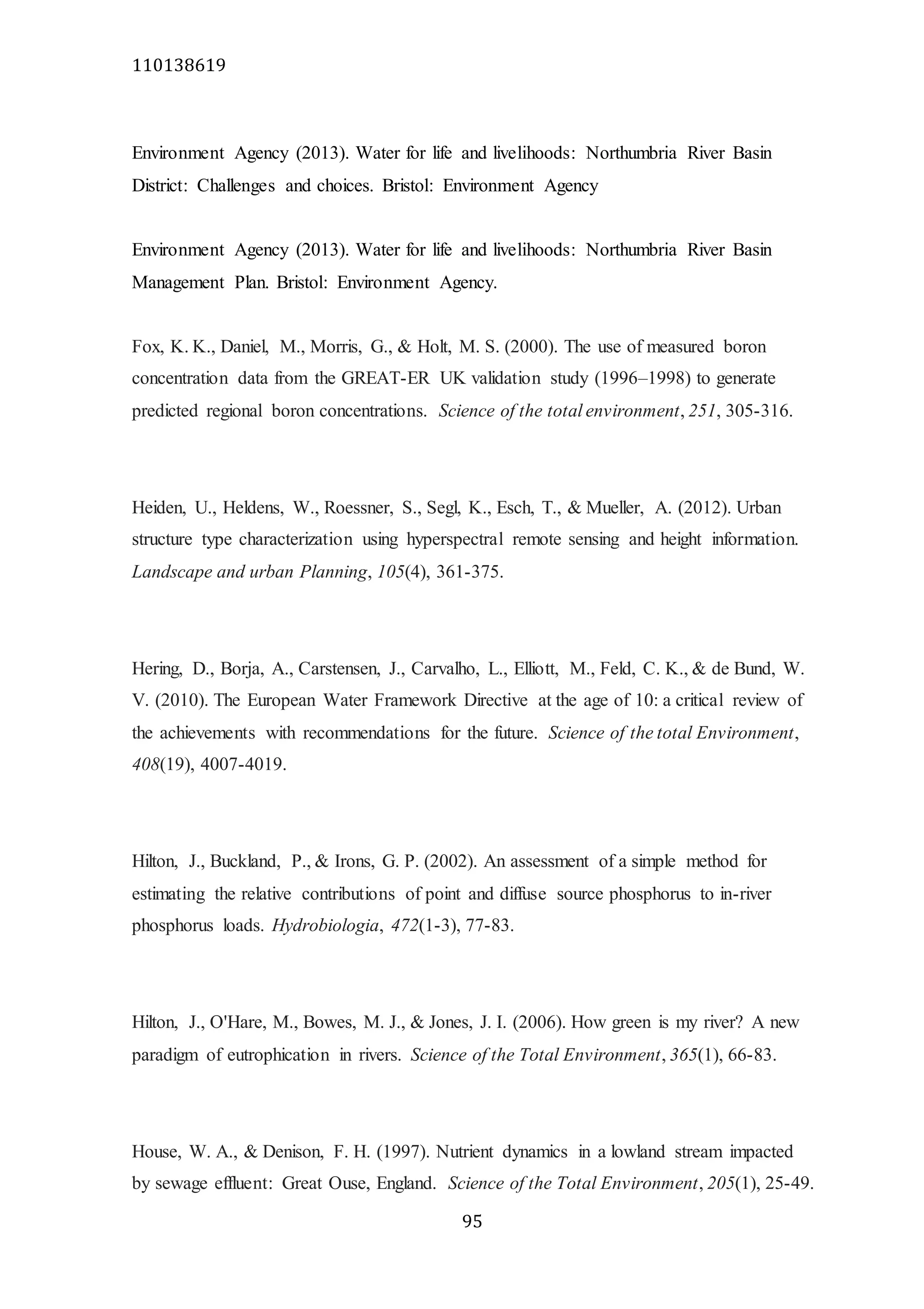 110138619
95
Environment Agency (2013). Water for life and livelihoods: Northumbria River Basin
District: Challenges and choices. Bristol: Environment Agency
Environment Agency (2013). Water for life and livelihoods: Northumbria River Basin
Management Plan. Bristol: Environment Agency.
Fox, K. K., Daniel, M., Morris, G., & Holt, M. S. (2000). The use of measured boron
concentration data from the GREAT-ER UK validation study (1996–1998) to generate
predicted regional boron concentrations. Science of the total environment, 251, 305-316.
Heiden, U., Heldens, W., Roessner, S., Segl, K., Esch, T., & Mueller, A. (2012). Urban
structure type characterization using hyperspectral remote sensing and height information.
Landscape and urban Planning, 105(4), 361-375.
Hering, D., Borja, A., Carstensen, J., Carvalho, L., Elliott, M., Feld, C. K., & de Bund, W.
V. (2010). The European Water Framework Directive at the age of 10: a critical review of
the achievements with recommendations for the future. Science of the total Environment,
408(19), 4007-4019.
Hilton, J., Buckland, P., & Irons, G. P. (2002). An assessment of a simple method for
estimating the relative contributions of point and diffuse source phosphorus to in-river
phosphorus loads. Hydrobiologia, 472(1-3), 77-83.
Hilton, J., O'Hare, M., Bowes, M. J., & Jones, J. I. (2006). How green is my river? A new
paradigm of eutrophication in rivers. Science of the Total Environment, 365(1), 66-83.
House, W. A., & Denison, F. H. (1997). Nutrient dynamics in a lowland stream impacted
by sewage effluent: Great Ouse, England. Science of the Total Environment, 205(1), 25-49.
 