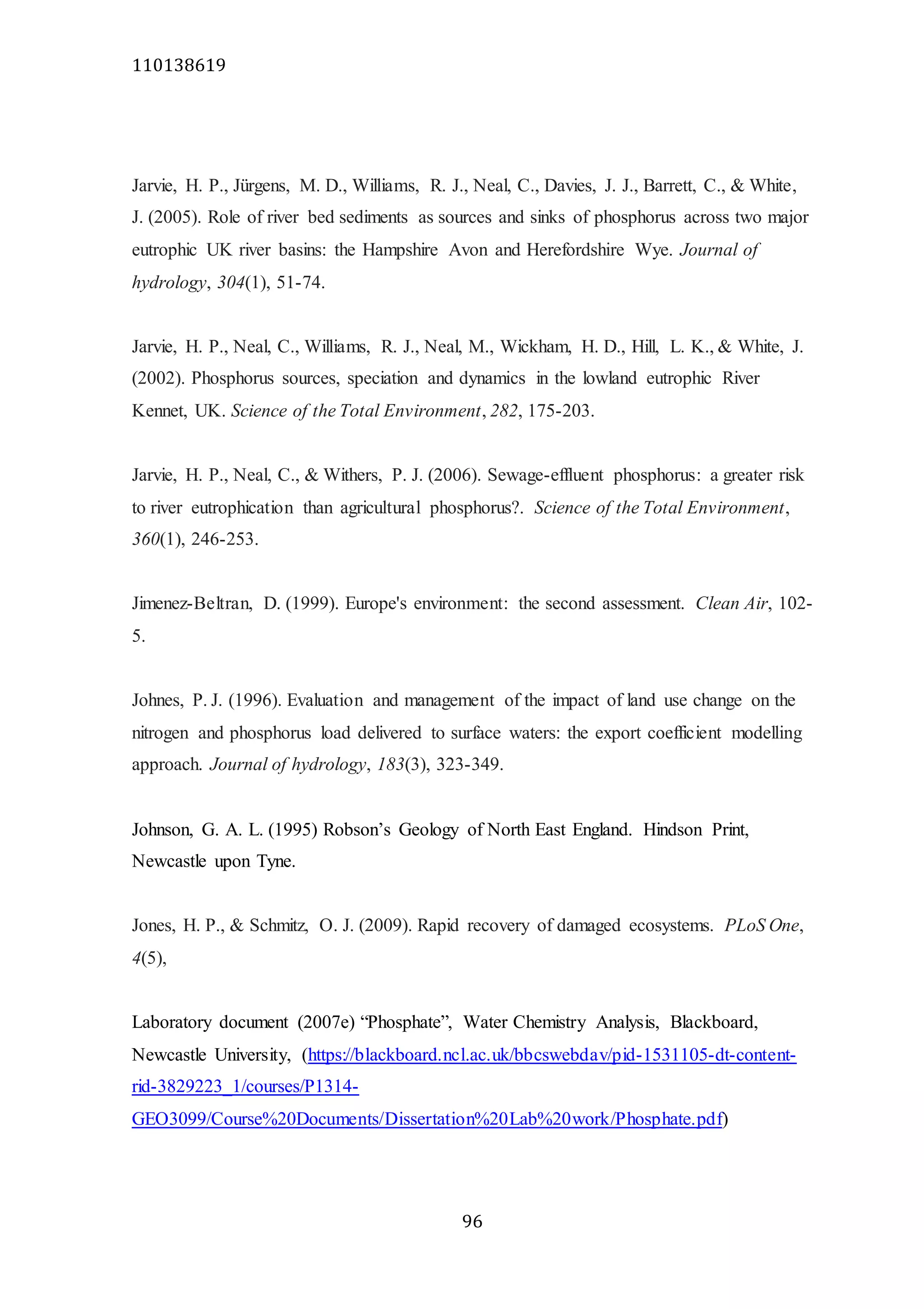 110138619
96
Jarvie, H. P., Jürgens, M. D., Williams, R. J., Neal, C., Davies, J. J., Barrett, C., & White,
J. (2005). Role of river bed sediments as sources and sinks of phosphorus across two major
eutrophic UK river basins: the Hampshire Avon and Herefordshire Wye. Journal of
hydrology, 304(1), 51-74.
Jarvie, H. P., Neal, C., Williams, R. J., Neal, M., Wickham, H. D., Hill, L. K., & White, J.
(2002). Phosphorus sources, speciation and dynamics in the lowland eutrophic River
Kennet, UK. Science of the Total Environment, 282, 175-203.
Jarvie, H. P., Neal, C., & Withers, P. J. (2006). Sewage-effluent phosphorus: a greater risk
to river eutrophication than agricultural phosphorus?. Science of the Total Environment,
360(1), 246-253.
Jimenez-Beltran, D. (1999). Europe's environment: the second assessment. Clean Air, 102-
5.
Johnes, P. J. (1996). Evaluation and management of the impact of land use change on the
nitrogen and phosphorus load delivered to surface waters: the export coefficient modelling
approach. Journal of hydrology, 183(3), 323-349.
Johnson, G. A. L. (1995) Robson’s Geology of North East England. Hindson Print,
Newcastle upon Tyne.
Jones, H. P., & Schmitz, O. J. (2009). Rapid recovery of damaged ecosystems. PLoS One,
4(5),
Laboratory document (2007e) “Phosphate”, Water Chemistry Analysis, Blackboard,
Newcastle University, (https://blackboard.ncl.ac.uk/bbcswebdav/pid-1531105-dt-content-
rid-3829223_1/courses/P1314-
GEO3099/Course%20Documents/Dissertation%20Lab%20work/Phosphate.pdf)
 