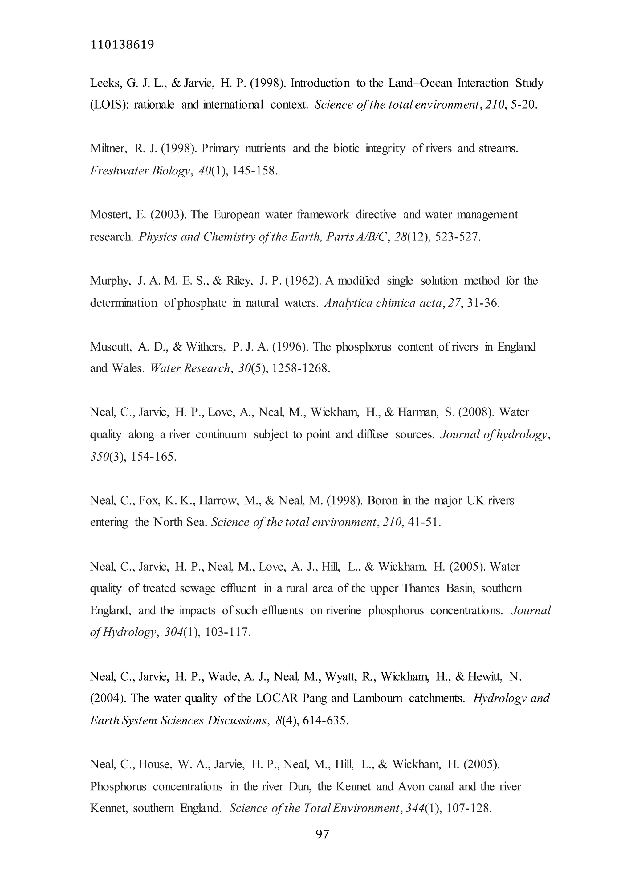 110138619
97
Leeks, G. J. L., & Jarvie, H. P. (1998). Introduction to the Land–Ocean Interaction Study
(LOIS): rationale and international context. Science of the total environment, 210, 5-20.
Miltner, R. J. (1998). Primary nutrients and the biotic integrity of rivers and streams.
Freshwater Biology, 40(1), 145-158.
Mostert, E. (2003). The European water framework directive and water management
research. Physics and Chemistry of the Earth, Parts A/B/C, 28(12), 523-527.
Murphy, J. A. M. E. S., & Riley, J. P. (1962). A modified single solution method for the
determination of phosphate in natural waters. Analytica chimica acta, 27, 31-36.
Muscutt, A. D., & Withers, P. J. A. (1996). The phosphorus content of rivers in England
and Wales. Water Research, 30(5), 1258-1268.
Neal, C., Jarvie, H. P., Love, A., Neal, M., Wickham, H., & Harman, S. (2008). Water
quality along a river continuum subject to point and diffuse sources. Journal of hydrology,
350(3), 154-165.
Neal, C., Fox, K. K., Harrow, M., & Neal, M. (1998). Boron in the major UK rivers
entering the North Sea. Science of the total environment, 210, 41-51.
Neal, C., Jarvie, H. P., Neal, M., Love, A. J., Hill, L., & Wickham, H. (2005). Water
quality of treated sewage effluent in a rural area of the upper Thames Basin, southern
England, and the impacts of such effluents on riverine phosphorus concentrations. Journal
of Hydrology, 304(1), 103-117.
Neal, C., Jarvie, H. P., Wade, A. J., Neal, M., Wyatt, R., Wickham, H., & Hewitt, N.
(2004). The water quality of the LOCAR Pang and Lambourn catchments. Hydrology and
Earth System Sciences Discussions, 8(4), 614-635.
Neal, C., House, W. A., Jarvie, H. P., Neal, M., Hill, L., & Wickham, H. (2005).
Phosphorus concentrations in the river Dun, the Kennet and Avon canal and the river
Kennet, southern England. Science of the Total Environment, 344(1), 107-128.
 