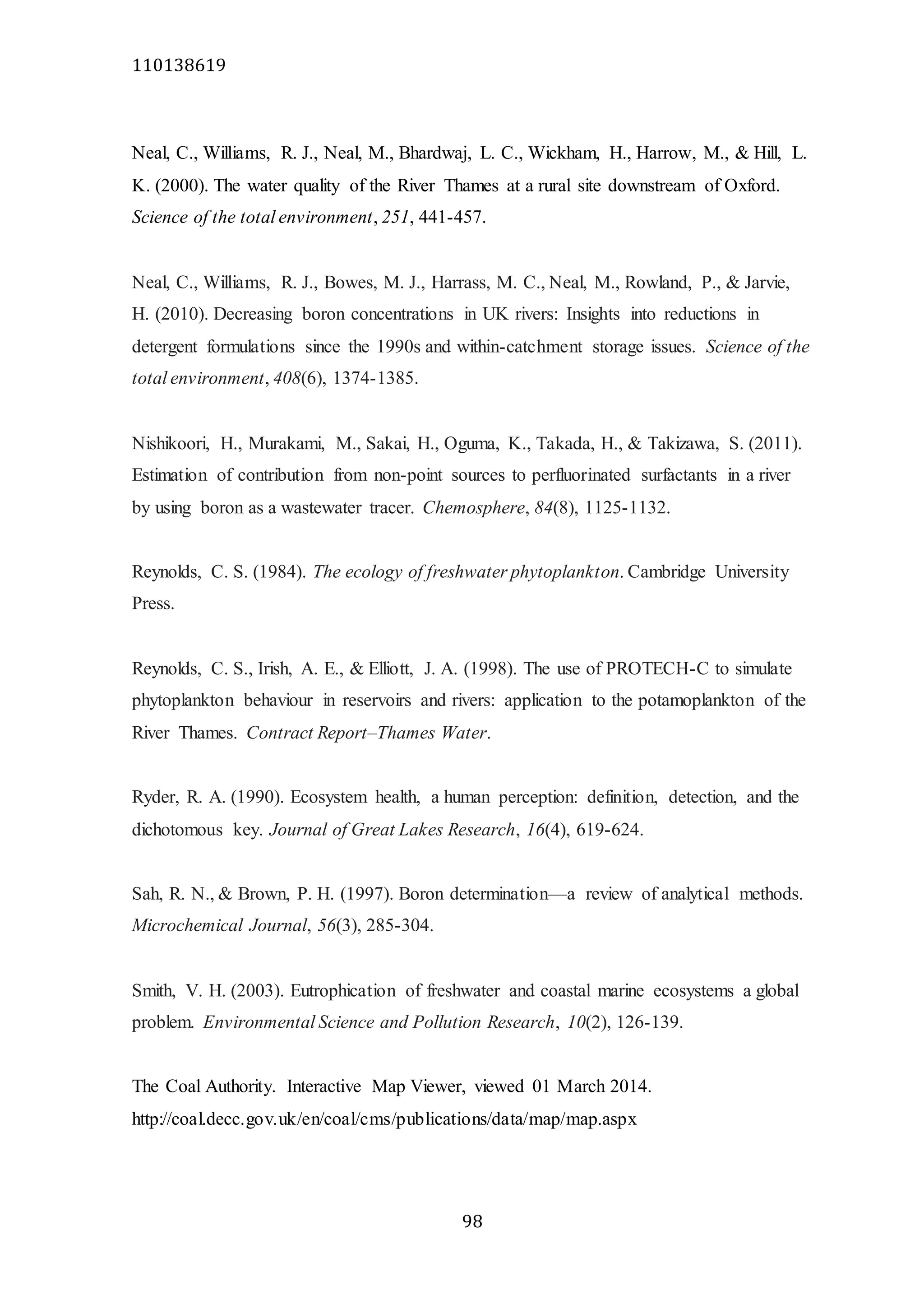 110138619
98
Neal, C., Williams, R. J., Neal, M., Bhardwaj, L. C., Wickham, H., Harrow, M., & Hill, L.
K. (2000). The water quality of the River Thames at a rural site downstream of Oxford.
Science of the total environment, 251, 441-457.
Neal, C., Williams, R. J., Bowes, M. J., Harrass, M. C., Neal, M., Rowland, P., & Jarvie,
H. (2010). Decreasing boron concentrations in UK rivers: Insights into reductions in
detergent formulations since the 1990s and within-catchment storage issues. Science of the
total environment, 408(6), 1374-1385.
Nishikoori, H., Murakami, M., Sakai, H., Oguma, K., Takada, H., & Takizawa, S. (2011).
Estimation of contribution from non-point sources to perfluorinated surfactants in a river
by using boron as a wastewater tracer. Chemosphere, 84(8), 1125-1132.
Reynolds, C. S. (1984). The ecology of freshwater phytoplankton. Cambridge University
Press.
Reynolds, C. S., Irish, A. E., & Elliott, J. A. (1998). The use of PROTECH-C to simulate
phytoplankton behaviour in reservoirs and rivers: application to the potamoplankton of the
River Thames. Contract Report–Thames Water.
Ryder, R. A. (1990). Ecosystem health, a human perception: definition, detection, and the
dichotomous key. Journal of Great Lakes Research, 16(4), 619-624.
Sah, R. N., & Brown, P. H. (1997). Boron determination—a review of analytical methods.
Microchemical Journal, 56(3), 285-304.
Smith, V. H. (2003). Eutrophication of freshwater and coastal marine ecosystems a global
problem. Environmental Science and Pollution Research, 10(2), 126-139.
The Coal Authority. Interactive Map Viewer, viewed 01 March 2014.
http://coal.decc.gov.uk/en/coal/cms/publications/data/map/map.aspx
 