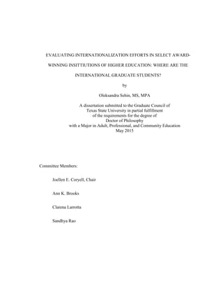 EVALUATING INTERNATIONALIZATION EFFORTS IN SELECT AWARD-
WINNING INSITTIUTIONS OF HIGHER EDUCATION: WHERE ARE THE
INTERNATIONAL GRADUATE STUDENTS?
by
Oleksandra Sehin, MS, MPA
A dissertation submitted to the Graduate Council of
Texas State University in partial fulfillment
of the requirements for the degree of
Doctor of Philosophy
with a Major in Adult, Professional, and Community Education
May 2015
Committee Members:
Joellen E. Coryell, Chair
Ann K. Brooks
Clarena Larrotta
Sandhya Rao
 