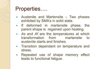Properties….
 Austenite and Martensite – Two phases
exhibited by SMA’s in solid state.
 If deformed in martensite phase, the
parent shape is regained upon heating.
 As and Af are the temperatures at which
transformation from martensite to
austenite starts and finishes.
 Transition dependant on temperature and
stress.
 Repeated use of shape memory effect
leads to functional fatigue.
 
