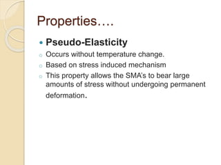Properties….
 Pseudo-Elasticity
o Occurs without temperature change.
o Based on stress induced mechanism
o This property allows the SMA’s to bear large
amounts of stress without undergoing permanent
deformation.
 