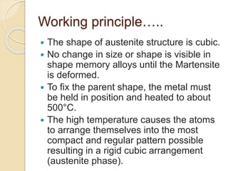 Working principle…..
 The shape of austenite structure is cubic.
 No change in size or shape is visible in
shape memory alloys until the Martensite
is deformed.
 To fix the parent shape, the metal must
be held in position and heated to about
500°C.
 The high temperature causes the atoms
to arrange themselves into the most
compact and regular pattern possible
resulting in a rigid cubic arrangement
(austenite phase).
 