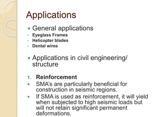 Applications
 General applications
• Eyeglass Frames
• Helicopter blades
• Dental wires
 Applications in civil engineering/
structure
1. Reinforcement
 SMA’s are particularly beneficial for
construction in seismic regions.
 If SMA is used as reinforcement, it will yield
when subjected to high seismic loads but
will not retain significant permanent
deformations.
 