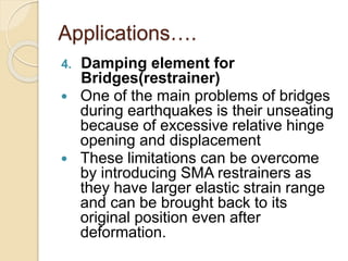 Applications….
4. Damping element for
Bridges(restrainer)
 One of the main problems of bridges
during earthquakes is their unseating
because of excessive relative hinge
opening and displacement
 These limitations can be overcome
by introducing SMA restrainers as
they have larger elastic strain range
and can be brought back to its
original position even after
deformation.
 