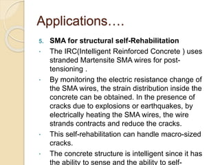 Applications….
5. SMA for structural self-Rehabilitation
 The IRC(Intelligent Reinforced Concrete ) uses
stranded Martensite SMA wires for post-
tensioning .
 By monitoring the electric resistance change of
the SMA wires, the strain distribution inside the
concrete can be obtained. In the presence of
cracks due to explosions or earthquakes, by
electrically heating the SMA wires, the wire
strands contracts and reduce the cracks.
 This self-rehabilitation can handle macro-sized
cracks.
 The concrete structure is intelligent since it has
the ability to sense and the ability to self-
 