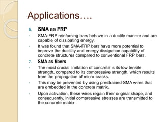 Applications….
6. SMA as FRP
 SMA-FRP reinforcing bars behave in a ductile manner and are
capable of dissipating energy.
 It was found that SMA-FRP bars have more potential to
improve the ductility and energy dissipation capability of
concrete structures compared to conventional FRP bars.
7. SMA as fibers
 The most crucial limitation of concrete is its low tensile
strength, compared to its compressive strength, which results
from the propagation of micro-cracks.
 This may be prevented by using prestrained SMA wires that
are embedded in the concrete matrix.
 Upon activation, these wires regain their original shape, and
consequently, initial compressive stresses are transmitted to
the concrete matrix.
 