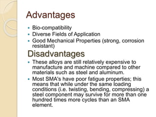 Advantages
 Bio-compatibility
 Diverse Fields of Application
 Good Mechanical Properties (strong, corrosion
resistant)
Disadvantages
 These alloys are still relatively expensive to
manufacture and machine compared to other
materials such as steel and aluminum.
 Most SMA's have poor fatigue properties; this
means that while under the same loading
conditions (i.e. twisting, bending, compressing) a
steel component may survive for more than one
hundred times more cycles than an SMA
element.
 