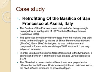 Case study
1. Retrofitting Of the Basilica of San
Francesco at Assisi, Italy
 The Basilica of San Francesco was restored after being strongly
damaged by an earthquake of 1997 Umbria-March earthquake
(Castellano 2000).
 The gable was completely disconnected from the roof and was then
linked to the roof again by means of Shape Memory Alloy Devices
(SMAD’s). Each SMAD is designed to take both tension and
compression forces, while consisting of SMA wires which are only
subjected to tension.
 In order to reduce the seismic forces transferred to the tympanum, a
connection between it and the roof was created using superelastic
SMAs
 The SMA device demonstrates different structural properties for
different horizontal forces. Under extremely intense horizontal loads,
the SMA stiffness increases to prevent collapse.
 